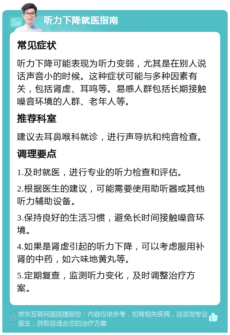 听力下降就医指南 常见症状 听力下降可能表现为听力变弱，尤其是在别人说话声音小的时候。这种症状可能与多种因素有关，包括肾虚、耳鸣等。易感人群包括长期接触噪音环境的人群、老年人等。 推荐科室 建议去耳鼻喉科就诊，进行声导抗和纯音检查。 调理要点 1.及时就医，进行专业的听力检查和评估。 2.根据医生的建议，可能需要使用助听器或其他听力辅助设备。 3.保持良好的生活习惯，避免长时间接触噪音环境。 4.如果是肾虚引起的听力下降，可以考虑服用补肾的中药，如六味地黄丸等。 5.定期复查，监测听力变化，及时调整治疗方案。