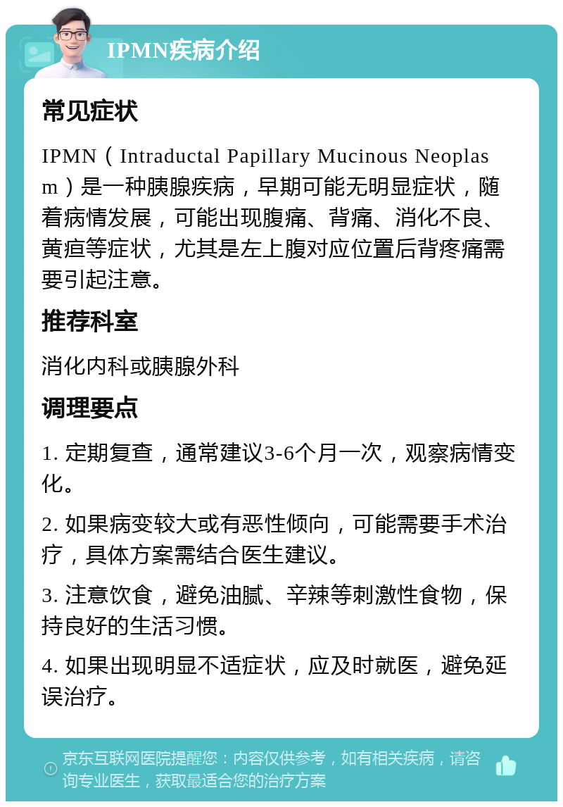 IPMN疾病介绍 常见症状 IPMN（Intraductal Papillary Mucinous Neoplasm）是一种胰腺疾病，早期可能无明显症状，随着病情发展，可能出现腹痛、背痛、消化不良、黄疸等症状，尤其是左上腹对应位置后背疼痛需要引起注意。 推荐科室 消化内科或胰腺外科 调理要点 1. 定期复查，通常建议3-6个月一次，观察病情变化。 2. 如果病变较大或有恶性倾向，可能需要手术治疗，具体方案需结合医生建议。 3. 注意饮食，避免油腻、辛辣等刺激性食物，保持良好的生活习惯。 4. 如果出现明显不适症状，应及时就医，避免延误治疗。