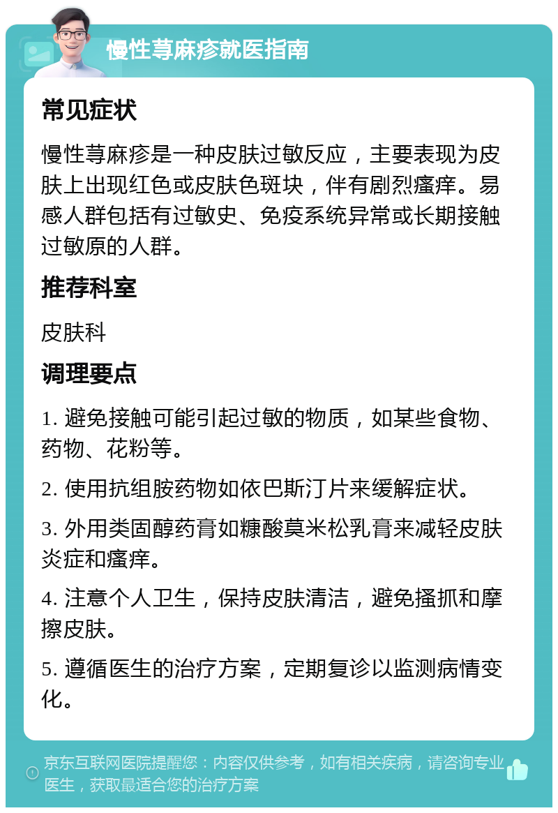 慢性荨麻疹就医指南 常见症状 慢性荨麻疹是一种皮肤过敏反应，主要表现为皮肤上出现红色或皮肤色斑块，伴有剧烈瘙痒。易感人群包括有过敏史、免疫系统异常或长期接触过敏原的人群。 推荐科室 皮肤科 调理要点 1. 避免接触可能引起过敏的物质，如某些食物、药物、花粉等。 2. 使用抗组胺药物如依巴斯汀片来缓解症状。 3. 外用类固醇药膏如糠酸莫米松乳膏来减轻皮肤炎症和瘙痒。 4. 注意个人卫生，保持皮肤清洁，避免搔抓和摩擦皮肤。 5. 遵循医生的治疗方案，定期复诊以监测病情变化。