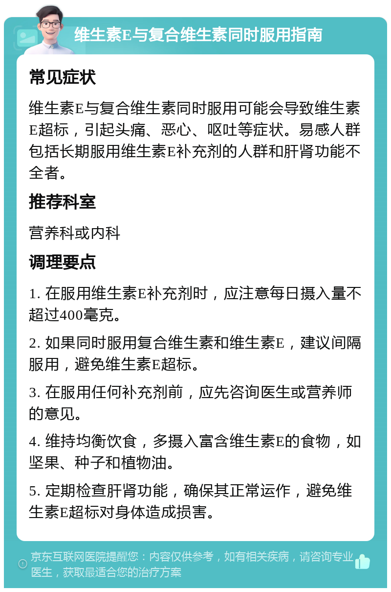 维生素E与复合维生素同时服用指南 常见症状 维生素E与复合维生素同时服用可能会导致维生素E超标，引起头痛、恶心、呕吐等症状。易感人群包括长期服用维生素E补充剂的人群和肝肾功能不全者。 推荐科室 营养科或内科 调理要点 1. 在服用维生素E补充剂时，应注意每日摄入量不超过400毫克。 2. 如果同时服用复合维生素和维生素E，建议间隔服用，避免维生素E超标。 3. 在服用任何补充剂前，应先咨询医生或营养师的意见。 4. 维持均衡饮食，多摄入富含维生素E的食物，如坚果、种子和植物油。 5. 定期检查肝肾功能，确保其正常运作，避免维生素E超标对身体造成损害。