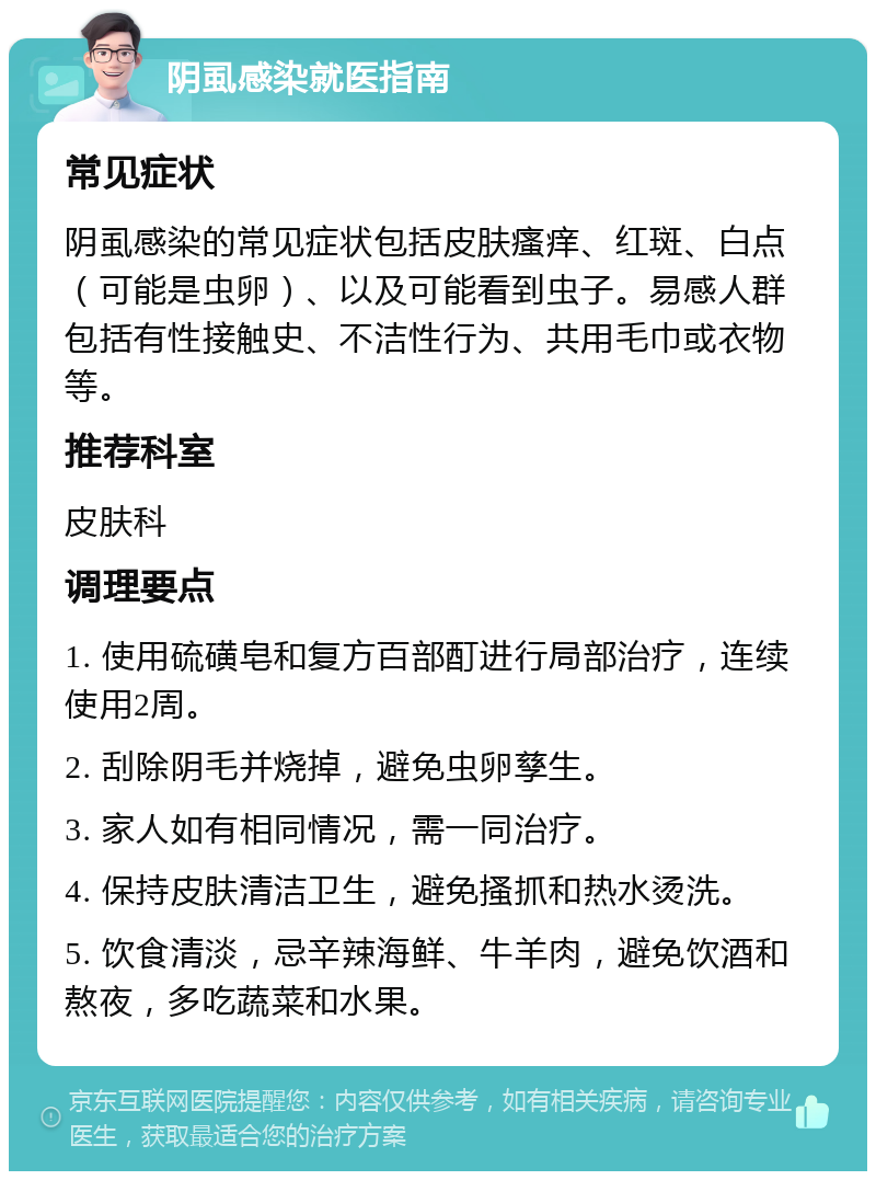 阴虱感染就医指南 常见症状 阴虱感染的常见症状包括皮肤瘙痒、红斑、白点（可能是虫卵）、以及可能看到虫子。易感人群包括有性接触史、不洁性行为、共用毛巾或衣物等。 推荐科室 皮肤科 调理要点 1. 使用硫磺皂和复方百部酊进行局部治疗，连续使用2周。 2. 刮除阴毛并烧掉，避免虫卵孳生。 3. 家人如有相同情况，需一同治疗。 4. 保持皮肤清洁卫生，避免搔抓和热水烫洗。 5. 饮食清淡，忌辛辣海鲜、牛羊肉，避免饮酒和熬夜，多吃蔬菜和水果。