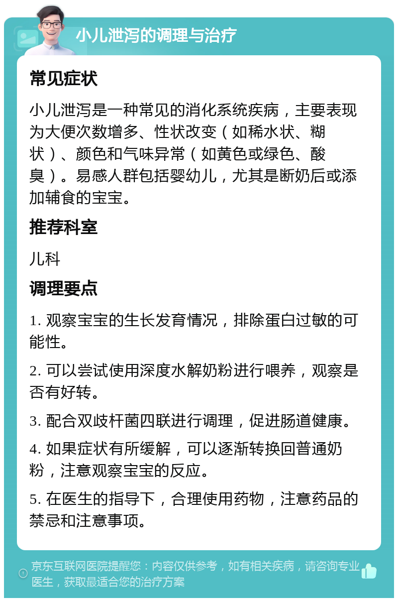 小儿泄泻的调理与治疗 常见症状 小儿泄泻是一种常见的消化系统疾病，主要表现为大便次数增多、性状改变（如稀水状、糊状）、颜色和气味异常（如黄色或绿色、酸臭）。易感人群包括婴幼儿，尤其是断奶后或添加辅食的宝宝。 推荐科室 儿科 调理要点 1. 观察宝宝的生长发育情况，排除蛋白过敏的可能性。 2. 可以尝试使用深度水解奶粉进行喂养，观察是否有好转。 3. 配合双歧杆菌四联进行调理，促进肠道健康。 4. 如果症状有所缓解，可以逐渐转换回普通奶粉，注意观察宝宝的反应。 5. 在医生的指导下，合理使用药物，注意药品的禁忌和注意事项。