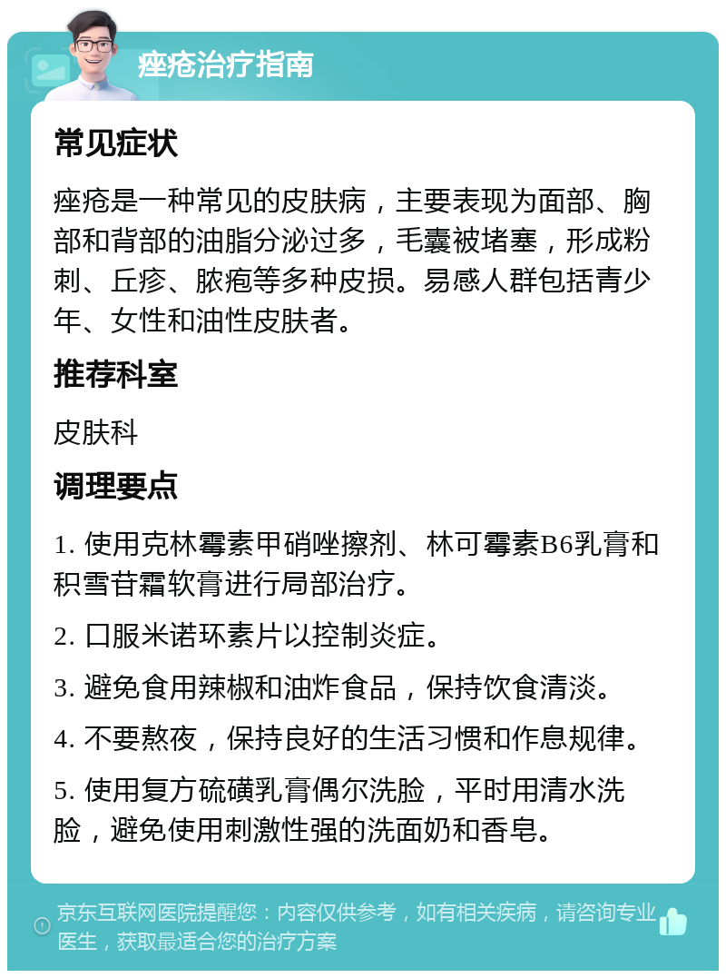 痤疮治疗指南 常见症状 痤疮是一种常见的皮肤病，主要表现为面部、胸部和背部的油脂分泌过多，毛囊被堵塞，形成粉刺、丘疹、脓疱等多种皮损。易感人群包括青少年、女性和油性皮肤者。 推荐科室 皮肤科 调理要点 1. 使用克林霉素甲硝唑擦剂、林可霉素B6乳膏和积雪苷霜软膏进行局部治疗。 2. 口服米诺环素片以控制炎症。 3. 避免食用辣椒和油炸食品，保持饮食清淡。 4. 不要熬夜，保持良好的生活习惯和作息规律。 5. 使用复方硫磺乳膏偶尔洗脸，平时用清水洗脸，避免使用刺激性强的洗面奶和香皂。