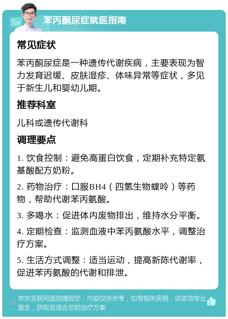 苯丙酮尿症就医指南 常见症状 苯丙酮尿症是一种遗传代谢疾病，主要表现为智力发育迟缓、皮肤湿疹、体味异常等症状，多见于新生儿和婴幼儿期。 推荐科室 儿科或遗传代谢科 调理要点 1. 饮食控制：避免高蛋白饮食，定期补充特定氨基酸配方奶粉。 2. 药物治疗：口服BH4（四氢生物蝶呤）等药物，帮助代谢苯丙氨酸。 3. 多喝水：促进体内废物排出，维持水分平衡。 4. 定期检查：监测血液中苯丙氨酸水平，调整治疗方案。 5. 生活方式调整：适当运动，提高新陈代谢率，促进苯丙氨酸的代谢和排泄。