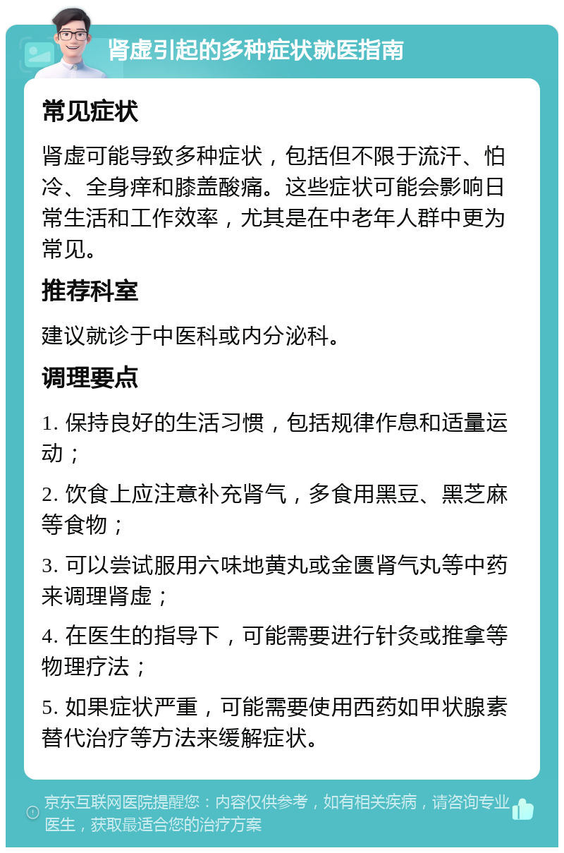 肾虚引起的多种症状就医指南 常见症状 肾虚可能导致多种症状，包括但不限于流汗、怕冷、全身痒和膝盖酸痛。这些症状可能会影响日常生活和工作效率，尤其是在中老年人群中更为常见。 推荐科室 建议就诊于中医科或内分泌科。 调理要点 1. 保持良好的生活习惯，包括规律作息和适量运动； 2. 饮食上应注意补充肾气，多食用黑豆、黑芝麻等食物； 3. 可以尝试服用六味地黄丸或金匮肾气丸等中药来调理肾虚； 4. 在医生的指导下，可能需要进行针灸或推拿等物理疗法； 5. 如果症状严重，可能需要使用西药如甲状腺素替代治疗等方法来缓解症状。