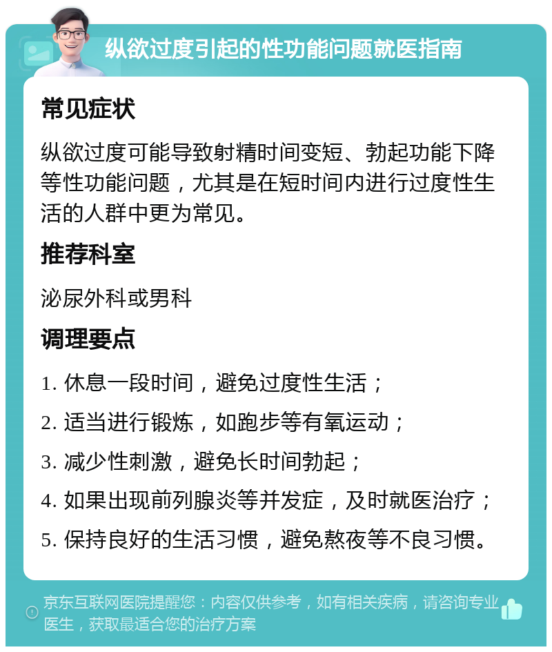 纵欲过度引起的性功能问题就医指南 常见症状 纵欲过度可能导致射精时间变短、勃起功能下降等性功能问题，尤其是在短时间内进行过度性生活的人群中更为常见。 推荐科室 泌尿外科或男科 调理要点 1. 休息一段时间，避免过度性生活； 2. 适当进行锻炼，如跑步等有氧运动； 3. 减少性刺激，避免长时间勃起； 4. 如果出现前列腺炎等并发症，及时就医治疗； 5. 保持良好的生活习惯，避免熬夜等不良习惯。