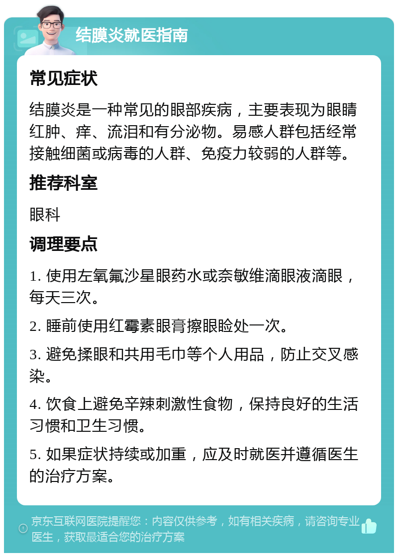 结膜炎就医指南 常见症状 结膜炎是一种常见的眼部疾病，主要表现为眼睛红肿、痒、流泪和有分泌物。易感人群包括经常接触细菌或病毒的人群、免疫力较弱的人群等。 推荐科室 眼科 调理要点 1. 使用左氧氟沙星眼药水或奈敏维滴眼液滴眼，每天三次。 2. 睡前使用红霉素眼膏擦眼睑处一次。 3. 避免揉眼和共用毛巾等个人用品，防止交叉感染。 4. 饮食上避免辛辣刺激性食物，保持良好的生活习惯和卫生习惯。 5. 如果症状持续或加重，应及时就医并遵循医生的治疗方案。