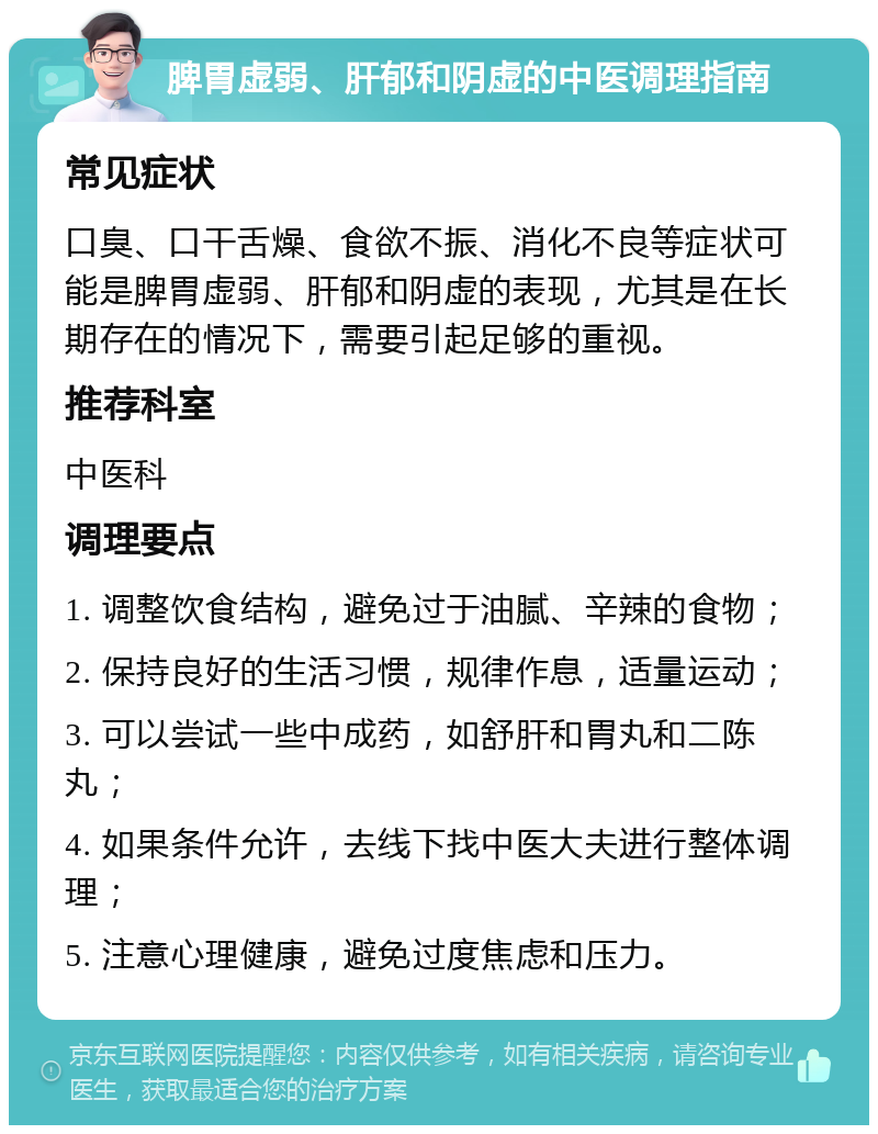 脾胃虚弱、肝郁和阴虚的中医调理指南 常见症状 口臭、口干舌燥、食欲不振、消化不良等症状可能是脾胃虚弱、肝郁和阴虚的表现，尤其是在长期存在的情况下，需要引起足够的重视。 推荐科室 中医科 调理要点 1. 调整饮食结构，避免过于油腻、辛辣的食物； 2. 保持良好的生活习惯，规律作息，适量运动； 3. 可以尝试一些中成药，如舒肝和胃丸和二陈丸； 4. 如果条件允许，去线下找中医大夫进行整体调理； 5. 注意心理健康，避免过度焦虑和压力。