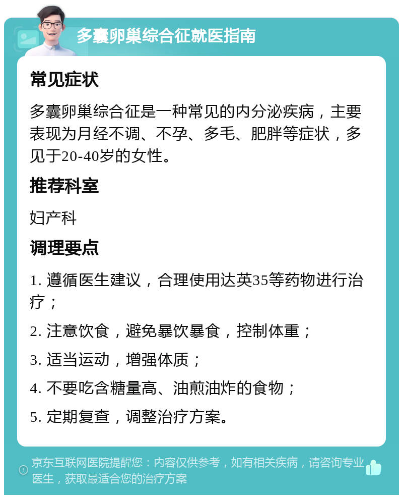 多囊卵巢综合征就医指南 常见症状 多囊卵巢综合征是一种常见的内分泌疾病，主要表现为月经不调、不孕、多毛、肥胖等症状，多见于20-40岁的女性。 推荐科室 妇产科 调理要点 1. 遵循医生建议，合理使用达英35等药物进行治疗； 2. 注意饮食，避免暴饮暴食，控制体重； 3. 适当运动，增强体质； 4. 不要吃含糖量高、油煎油炸的食物； 5. 定期复查，调整治疗方案。