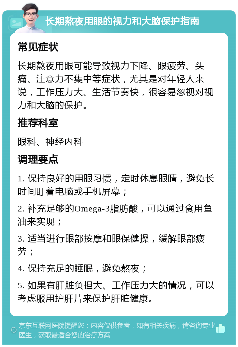 长期熬夜用眼的视力和大脑保护指南 常见症状 长期熬夜用眼可能导致视力下降、眼疲劳、头痛、注意力不集中等症状，尤其是对年轻人来说，工作压力大、生活节奏快，很容易忽视对视力和大脑的保护。 推荐科室 眼科、神经内科 调理要点 1. 保持良好的用眼习惯，定时休息眼睛，避免长时间盯着电脑或手机屏幕； 2. 补充足够的Omega-3脂肪酸，可以通过食用鱼油来实现； 3. 适当进行眼部按摩和眼保健操，缓解眼部疲劳； 4. 保持充足的睡眠，避免熬夜； 5. 如果有肝脏负担大、工作压力大的情况，可以考虑服用护肝片来保护肝脏健康。