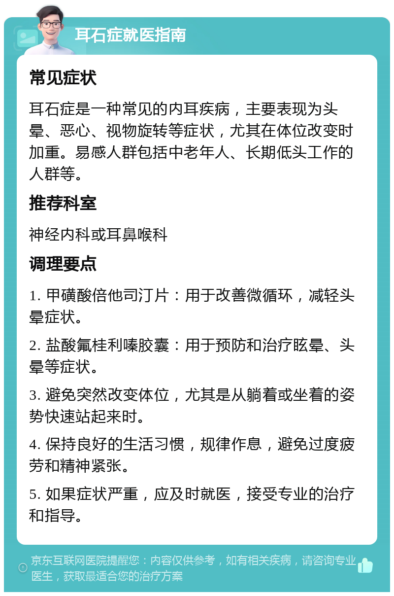 耳石症就医指南 常见症状 耳石症是一种常见的内耳疾病，主要表现为头晕、恶心、视物旋转等症状，尤其在体位改变时加重。易感人群包括中老年人、长期低头工作的人群等。 推荐科室 神经内科或耳鼻喉科 调理要点 1. 甲磺酸倍他司汀片：用于改善微循环，减轻头晕症状。 2. 盐酸氟桂利嗪胶囊：用于预防和治疗眩晕、头晕等症状。 3. 避免突然改变体位，尤其是从躺着或坐着的姿势快速站起来时。 4. 保持良好的生活习惯，规律作息，避免过度疲劳和精神紧张。 5. 如果症状严重，应及时就医，接受专业的治疗和指导。