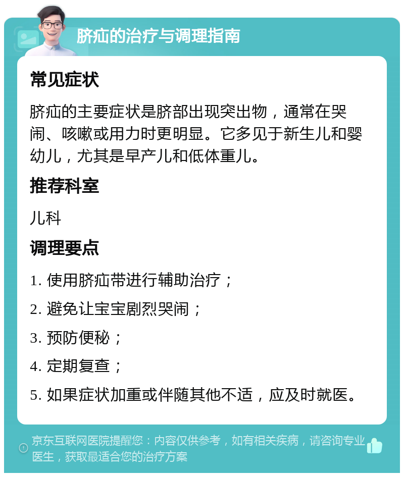 脐疝的治疗与调理指南 常见症状 脐疝的主要症状是脐部出现突出物，通常在哭闹、咳嗽或用力时更明显。它多见于新生儿和婴幼儿，尤其是早产儿和低体重儿。 推荐科室 儿科 调理要点 1. 使用脐疝带进行辅助治疗； 2. 避免让宝宝剧烈哭闹； 3. 预防便秘； 4. 定期复查； 5. 如果症状加重或伴随其他不适，应及时就医。