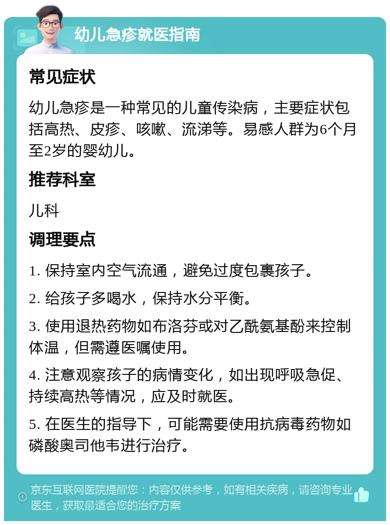 幼儿急疹就医指南 常见症状 幼儿急疹是一种常见的儿童传染病，主要症状包括高热、皮疹、咳嗽、流涕等。易感人群为6个月至2岁的婴幼儿。 推荐科室 儿科 调理要点 1. 保持室内空气流通，避免过度包裹孩子。 2. 给孩子多喝水，保持水分平衡。 3. 使用退热药物如布洛芬或对乙酰氨基酚来控制体温，但需遵医嘱使用。 4. 注意观察孩子的病情变化，如出现呼吸急促、持续高热等情况，应及时就医。 5. 在医生的指导下，可能需要使用抗病毒药物如磷酸奥司他韦进行治疗。