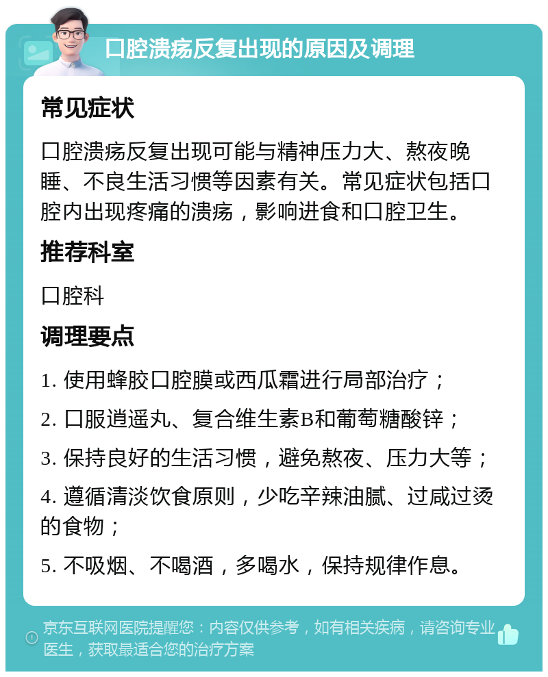 口腔溃疡反复出现的原因及调理 常见症状 口腔溃疡反复出现可能与精神压力大、熬夜晚睡、不良生活习惯等因素有关。常见症状包括口腔内出现疼痛的溃疡，影响进食和口腔卫生。 推荐科室 口腔科 调理要点 1. 使用蜂胶口腔膜或西瓜霜进行局部治疗； 2. 口服逍遥丸、复合维生素B和葡萄糖酸锌； 3. 保持良好的生活习惯，避免熬夜、压力大等； 4. 遵循清淡饮食原则，少吃辛辣油腻、过咸过烫的食物； 5. 不吸烟、不喝酒，多喝水，保持规律作息。