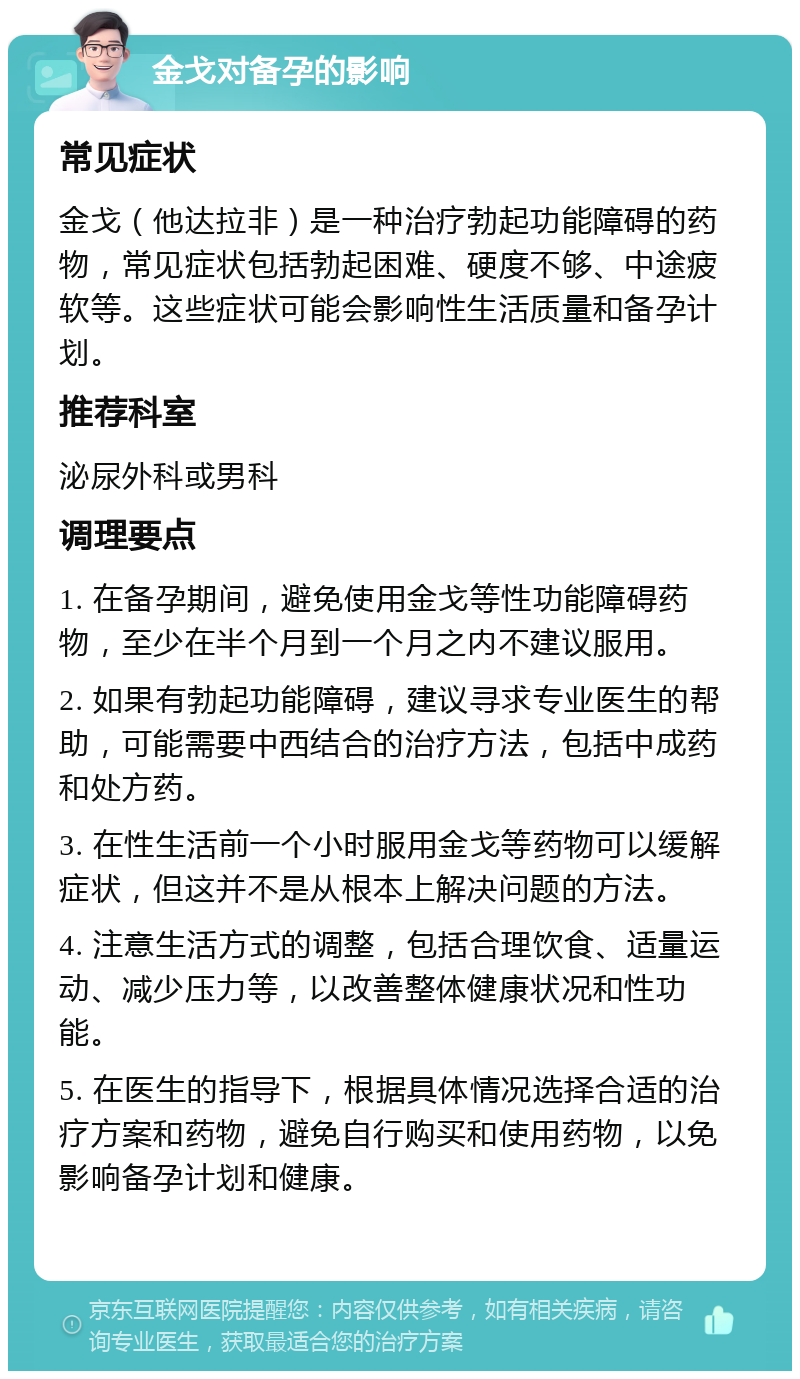 金戈对备孕的影响 常见症状 金戈（他达拉非）是一种治疗勃起功能障碍的药物，常见症状包括勃起困难、硬度不够、中途疲软等。这些症状可能会影响性生活质量和备孕计划。 推荐科室 泌尿外科或男科 调理要点 1. 在备孕期间，避免使用金戈等性功能障碍药物，至少在半个月到一个月之内不建议服用。 2. 如果有勃起功能障碍，建议寻求专业医生的帮助，可能需要中西结合的治疗方法，包括中成药和处方药。 3. 在性生活前一个小时服用金戈等药物可以缓解症状，但这并不是从根本上解决问题的方法。 4. 注意生活方式的调整，包括合理饮食、适量运动、减少压力等，以改善整体健康状况和性功能。 5. 在医生的指导下，根据具体情况选择合适的治疗方案和药物，避免自行购买和使用药物，以免影响备孕计划和健康。