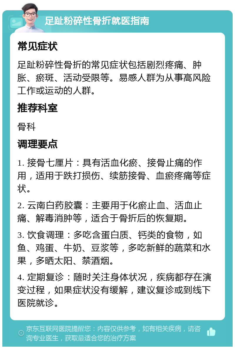 足趾粉碎性骨折就医指南 常见症状 足趾粉碎性骨折的常见症状包括剧烈疼痛、肿胀、瘀斑、活动受限等。易感人群为从事高风险工作或运动的人群。 推荐科室 骨科 调理要点 1. 接骨七厘片：具有活血化瘀、接骨止痛的作用，适用于跌打损伤、续筋接骨、血瘀疼痛等症状。 2. 云南白药胶囊：主要用于化瘀止血、活血止痛、解毒消肿等，适合于骨折后的恢复期。 3. 饮食调理：多吃含蛋白质、钙类的食物，如鱼、鸡蛋、牛奶、豆浆等，多吃新鲜的蔬菜和水果，多晒太阳、禁酒烟。 4. 定期复诊：随时关注身体状况，疾病都存在演变过程，如果症状没有缓解，建议复诊或到线下医院就诊。