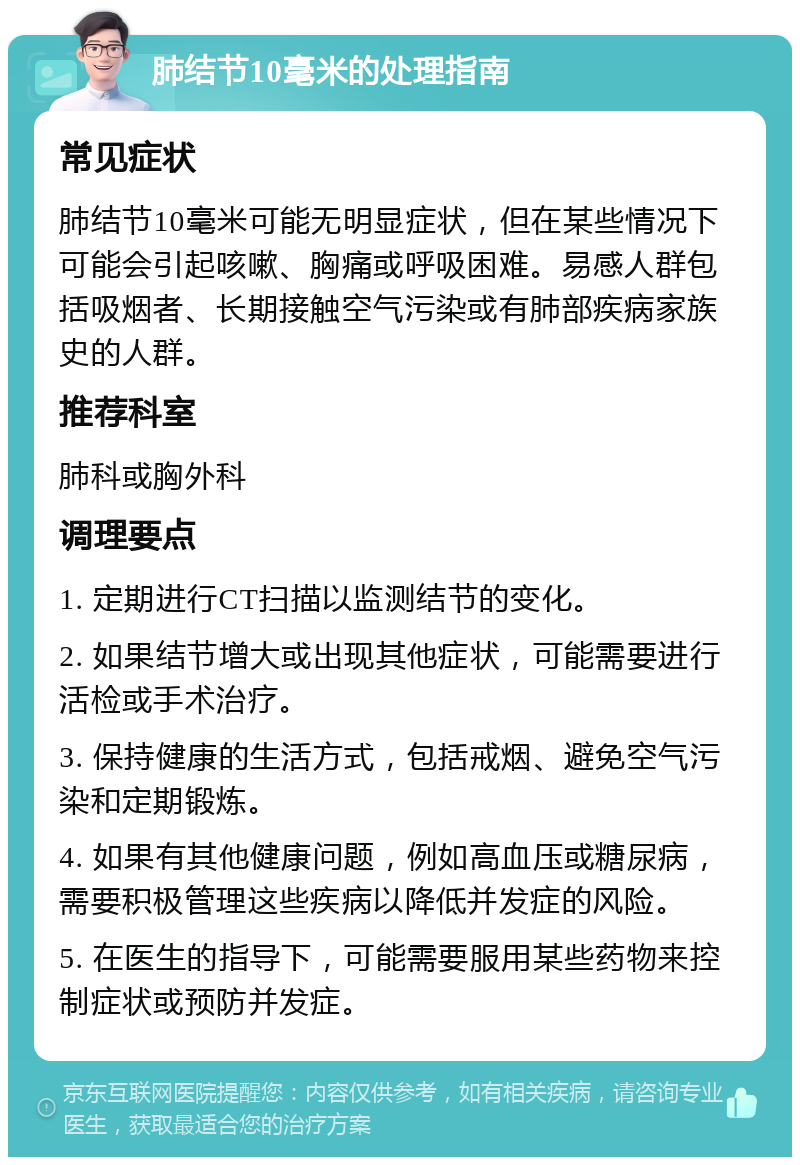 肺结节10毫米的处理指南 常见症状 肺结节10毫米可能无明显症状，但在某些情况下可能会引起咳嗽、胸痛或呼吸困难。易感人群包括吸烟者、长期接触空气污染或有肺部疾病家族史的人群。 推荐科室 肺科或胸外科 调理要点 1. 定期进行CT扫描以监测结节的变化。 2. 如果结节增大或出现其他症状，可能需要进行活检或手术治疗。 3. 保持健康的生活方式，包括戒烟、避免空气污染和定期锻炼。 4. 如果有其他健康问题，例如高血压或糖尿病，需要积极管理这些疾病以降低并发症的风险。 5. 在医生的指导下，可能需要服用某些药物来控制症状或预防并发症。