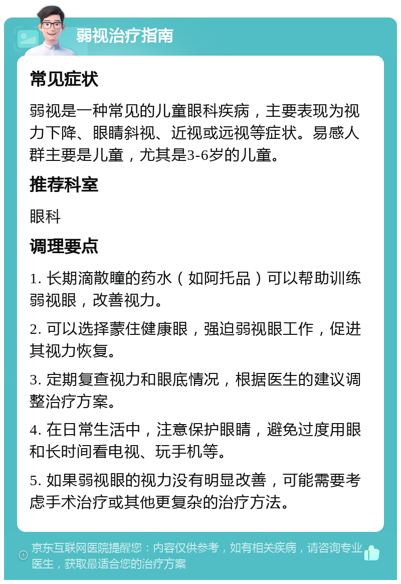 弱视治疗指南 常见症状 弱视是一种常见的儿童眼科疾病，主要表现为视力下降、眼睛斜视、近视或远视等症状。易感人群主要是儿童，尤其是3-6岁的儿童。 推荐科室 眼科 调理要点 1. 长期滴散瞳的药水（如阿托品）可以帮助训练弱视眼，改善视力。 2. 可以选择蒙住健康眼，强迫弱视眼工作，促进其视力恢复。 3. 定期复查视力和眼底情况，根据医生的建议调整治疗方案。 4. 在日常生活中，注意保护眼睛，避免过度用眼和长时间看电视、玩手机等。 5. 如果弱视眼的视力没有明显改善，可能需要考虑手术治疗或其他更复杂的治疗方法。