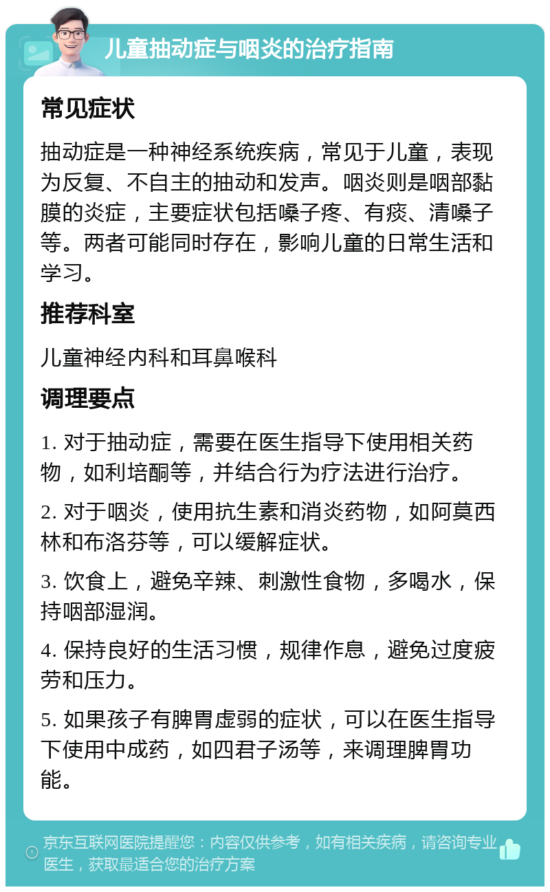 儿童抽动症与咽炎的治疗指南 常见症状 抽动症是一种神经系统疾病，常见于儿童，表现为反复、不自主的抽动和发声。咽炎则是咽部黏膜的炎症，主要症状包括嗓子疼、有痰、清嗓子等。两者可能同时存在，影响儿童的日常生活和学习。 推荐科室 儿童神经内科和耳鼻喉科 调理要点 1. 对于抽动症，需要在医生指导下使用相关药物，如利培酮等，并结合行为疗法进行治疗。 2. 对于咽炎，使用抗生素和消炎药物，如阿莫西林和布洛芬等，可以缓解症状。 3. 饮食上，避免辛辣、刺激性食物，多喝水，保持咽部湿润。 4. 保持良好的生活习惯，规律作息，避免过度疲劳和压力。 5. 如果孩子有脾胃虚弱的症状，可以在医生指导下使用中成药，如四君子汤等，来调理脾胃功能。