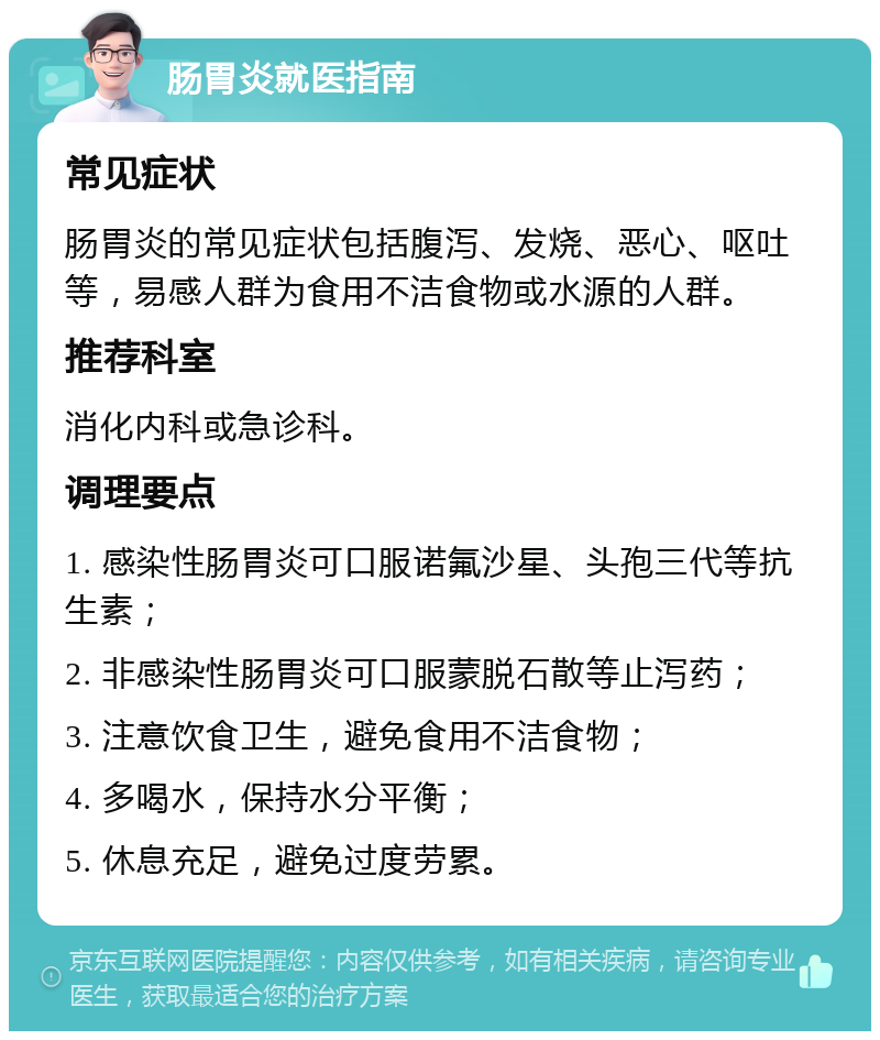 肠胃炎就医指南 常见症状 肠胃炎的常见症状包括腹泻、发烧、恶心、呕吐等，易感人群为食用不洁食物或水源的人群。 推荐科室 消化内科或急诊科。 调理要点 1. 感染性肠胃炎可口服诺氟沙星、头孢三代等抗生素； 2. 非感染性肠胃炎可口服蒙脱石散等止泻药； 3. 注意饮食卫生，避免食用不洁食物； 4. 多喝水，保持水分平衡； 5. 休息充足，避免过度劳累。