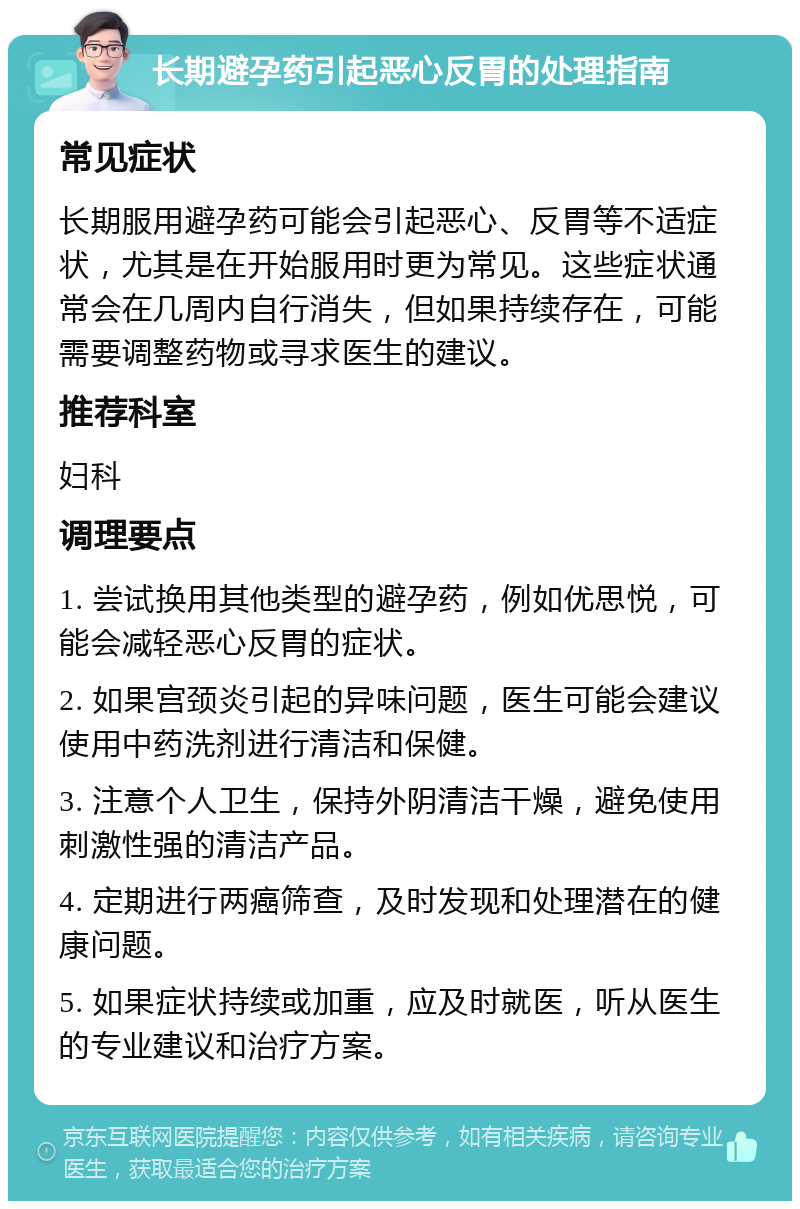 长期避孕药引起恶心反胃的处理指南 常见症状 长期服用避孕药可能会引起恶心、反胃等不适症状，尤其是在开始服用时更为常见。这些症状通常会在几周内自行消失，但如果持续存在，可能需要调整药物或寻求医生的建议。 推荐科室 妇科 调理要点 1. 尝试换用其他类型的避孕药，例如优思悦，可能会减轻恶心反胃的症状。 2. 如果宫颈炎引起的异味问题，医生可能会建议使用中药洗剂进行清洁和保健。 3. 注意个人卫生，保持外阴清洁干燥，避免使用刺激性强的清洁产品。 4. 定期进行两癌筛查，及时发现和处理潜在的健康问题。 5. 如果症状持续或加重，应及时就医，听从医生的专业建议和治疗方案。