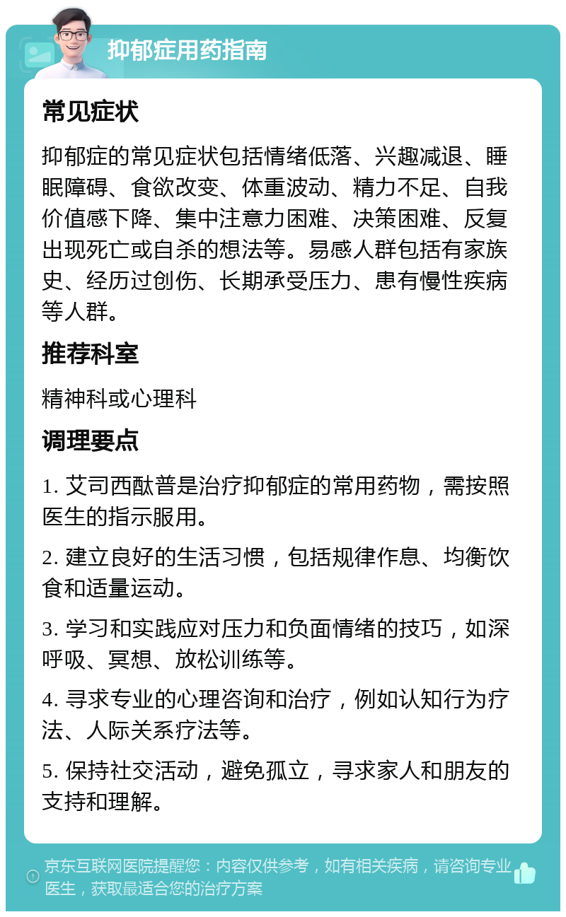 抑郁症用药指南 常见症状 抑郁症的常见症状包括情绪低落、兴趣减退、睡眠障碍、食欲改变、体重波动、精力不足、自我价值感下降、集中注意力困难、决策困难、反复出现死亡或自杀的想法等。易感人群包括有家族史、经历过创伤、长期承受压力、患有慢性疾病等人群。 推荐科室 精神科或心理科 调理要点 1. 艾司西酞普是治疗抑郁症的常用药物，需按照医生的指示服用。 2. 建立良好的生活习惯，包括规律作息、均衡饮食和适量运动。 3. 学习和实践应对压力和负面情绪的技巧，如深呼吸、冥想、放松训练等。 4. 寻求专业的心理咨询和治疗，例如认知行为疗法、人际关系疗法等。 5. 保持社交活动，避免孤立，寻求家人和朋友的支持和理解。