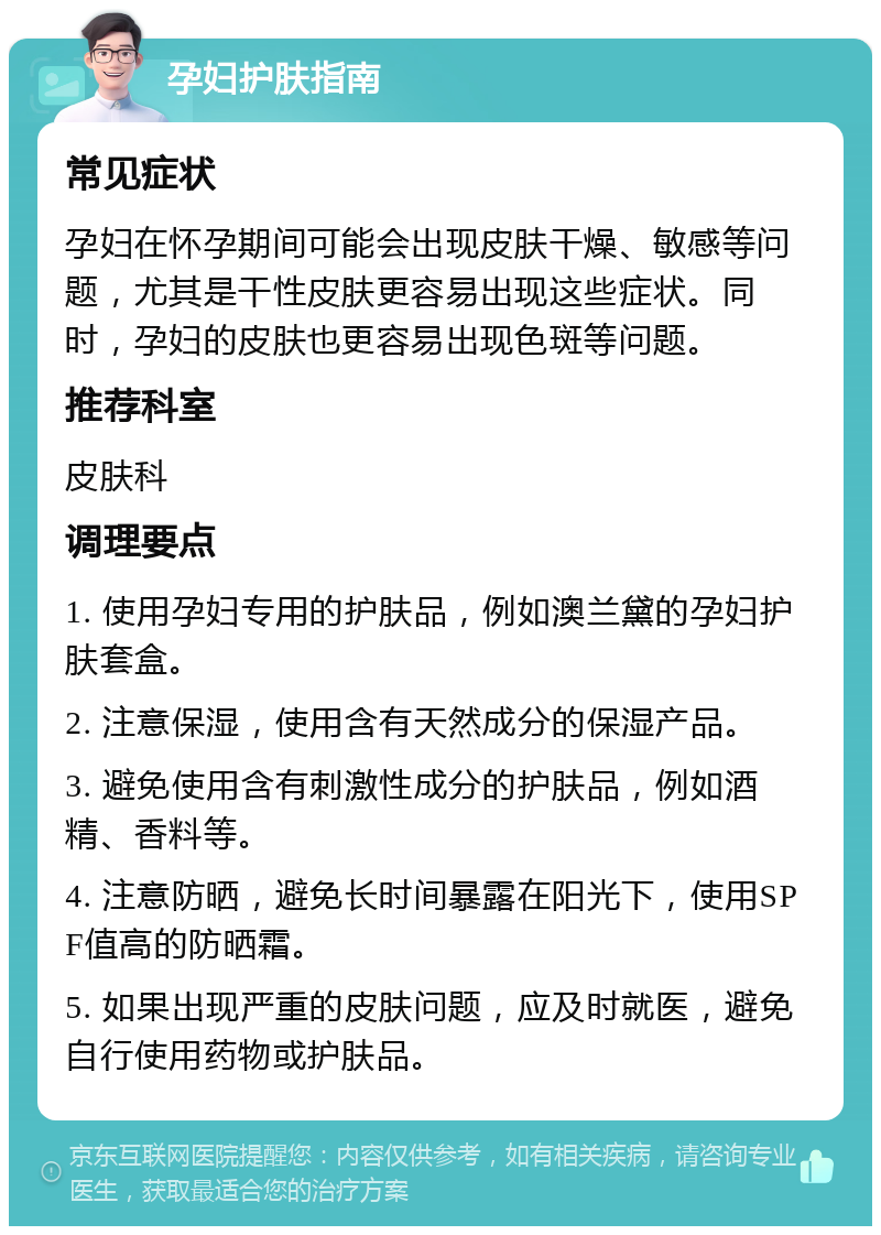 孕妇护肤指南 常见症状 孕妇在怀孕期间可能会出现皮肤干燥、敏感等问题，尤其是干性皮肤更容易出现这些症状。同时，孕妇的皮肤也更容易出现色斑等问题。 推荐科室 皮肤科 调理要点 1. 使用孕妇专用的护肤品，例如澳兰黛的孕妇护肤套盒。 2. 注意保湿，使用含有天然成分的保湿产品。 3. 避免使用含有刺激性成分的护肤品，例如酒精、香料等。 4. 注意防晒，避免长时间暴露在阳光下，使用SPF值高的防晒霜。 5. 如果出现严重的皮肤问题，应及时就医，避免自行使用药物或护肤品。