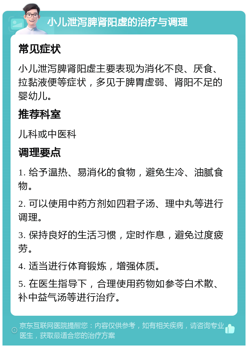 小儿泄泻脾肾阳虚的治疗与调理 常见症状 小儿泄泻脾肾阳虚主要表现为消化不良、厌食、拉黏液便等症状，多见于脾胃虚弱、肾阳不足的婴幼儿。 推荐科室 儿科或中医科 调理要点 1. 给予温热、易消化的食物，避免生冷、油腻食物。 2. 可以使用中药方剂如四君子汤、理中丸等进行调理。 3. 保持良好的生活习惯，定时作息，避免过度疲劳。 4. 适当进行体育锻炼，增强体质。 5. 在医生指导下，合理使用药物如参苓白术散、补中益气汤等进行治疗。