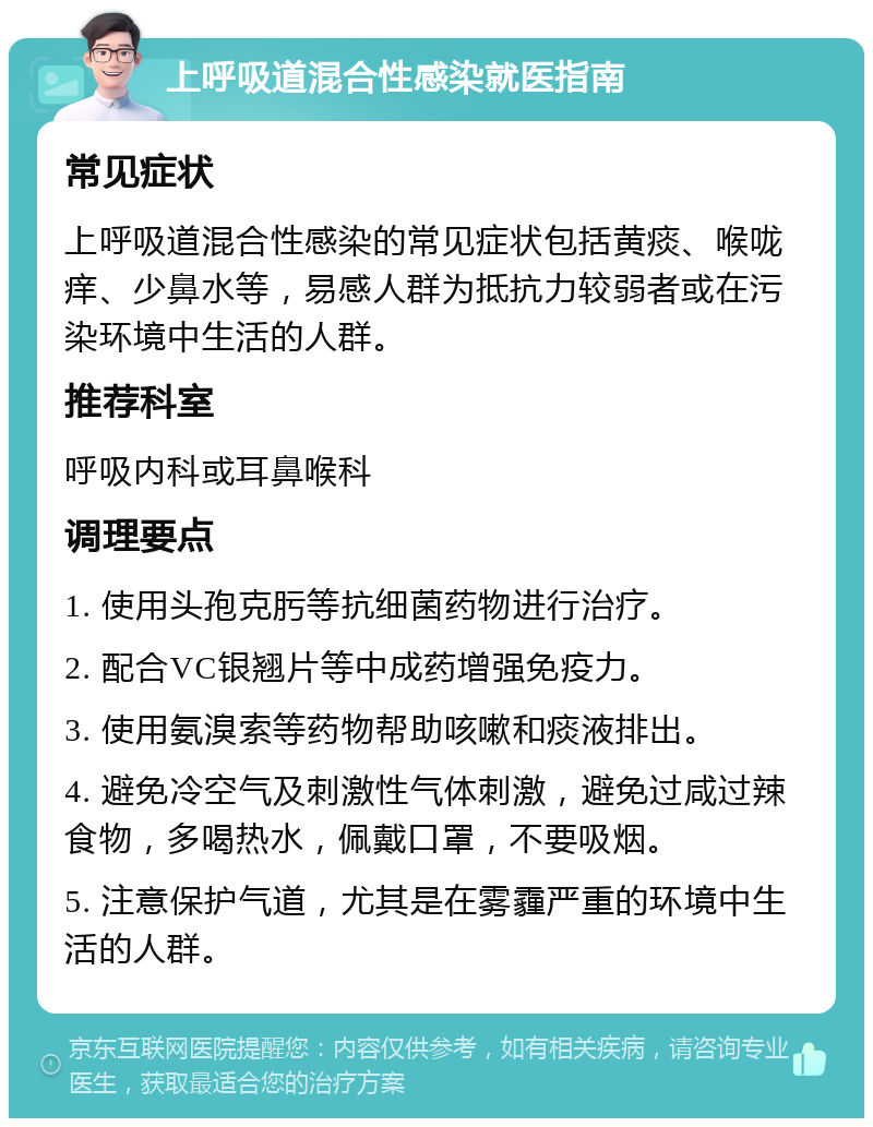 上呼吸道混合性感染就医指南 常见症状 上呼吸道混合性感染的常见症状包括黄痰、喉咙痒、少鼻水等，易感人群为抵抗力较弱者或在污染环境中生活的人群。 推荐科室 呼吸内科或耳鼻喉科 调理要点 1. 使用头孢克肟等抗细菌药物进行治疗。 2. 配合VC银翘片等中成药增强免疫力。 3. 使用氨溴索等药物帮助咳嗽和痰液排出。 4. 避免冷空气及刺激性气体刺激，避免过咸过辣食物，多喝热水，佩戴口罩，不要吸烟。 5. 注意保护气道，尤其是在雾霾严重的环境中生活的人群。