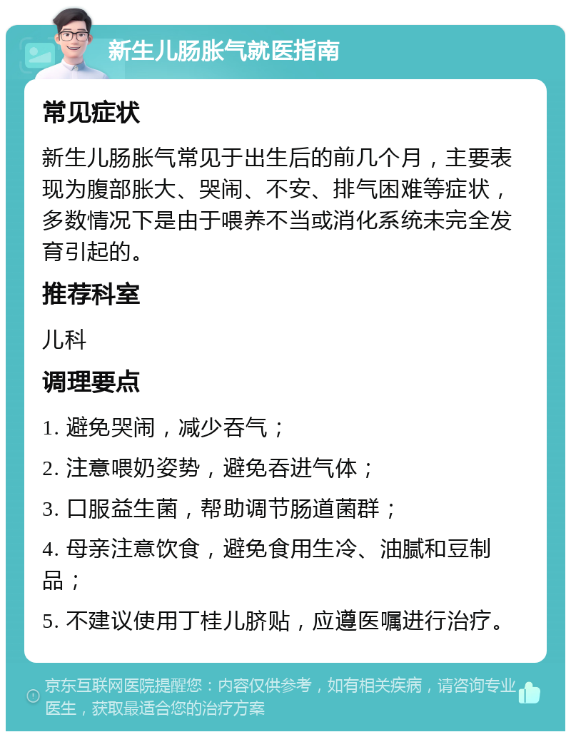 新生儿肠胀气就医指南 常见症状 新生儿肠胀气常见于出生后的前几个月，主要表现为腹部胀大、哭闹、不安、排气困难等症状，多数情况下是由于喂养不当或消化系统未完全发育引起的。 推荐科室 儿科 调理要点 1. 避免哭闹，减少吞气； 2. 注意喂奶姿势，避免吞进气体； 3. 口服益生菌，帮助调节肠道菌群； 4. 母亲注意饮食，避免食用生冷、油腻和豆制品； 5. 不建议使用丁桂儿脐贴，应遵医嘱进行治疗。