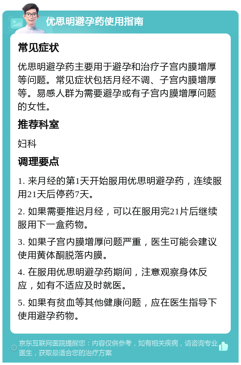 优思明避孕药使用指南 常见症状 优思明避孕药主要用于避孕和治疗子宫内膜增厚等问题。常见症状包括月经不调、子宫内膜增厚等。易感人群为需要避孕或有子宫内膜增厚问题的女性。 推荐科室 妇科 调理要点 1. 来月经的第1天开始服用优思明避孕药，连续服用21天后停药7天。 2. 如果需要推迟月经，可以在服用完21片后继续服用下一盒药物。 3. 如果子宫内膜增厚问题严重，医生可能会建议使用黄体酮脱落内膜。 4. 在服用优思明避孕药期间，注意观察身体反应，如有不适应及时就医。 5. 如果有贫血等其他健康问题，应在医生指导下使用避孕药物。