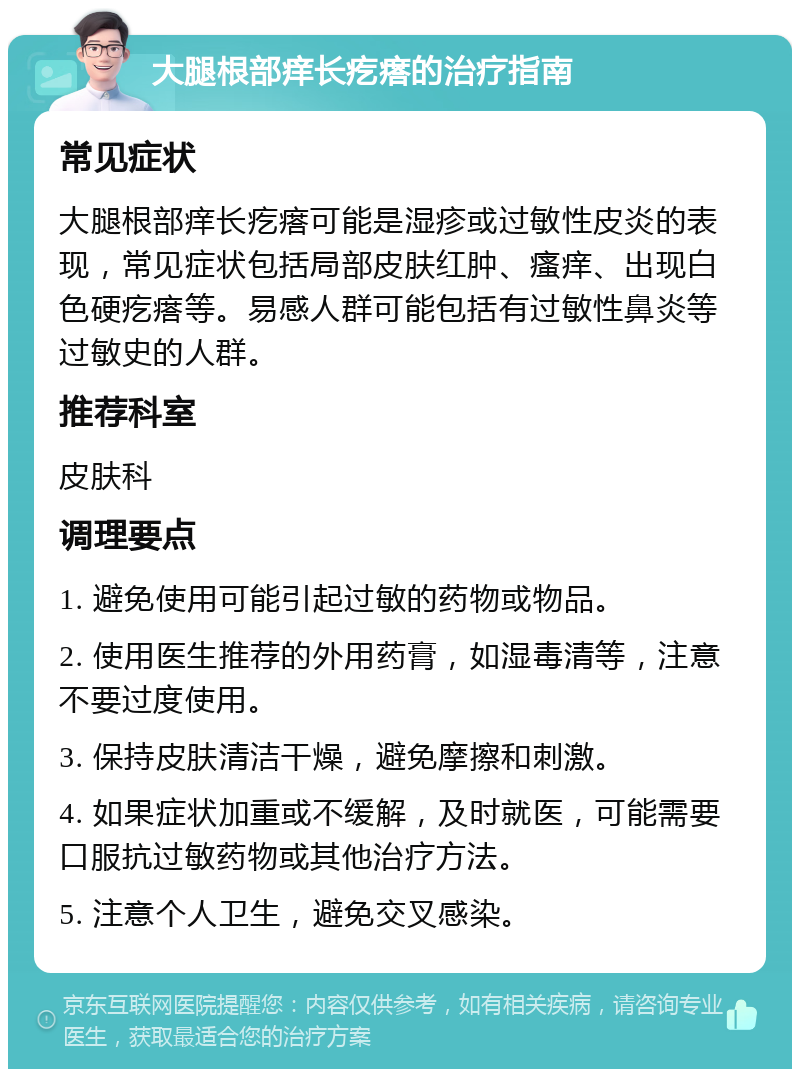 大腿根部痒长疙瘩的治疗指南 常见症状 大腿根部痒长疙瘩可能是湿疹或过敏性皮炎的表现，常见症状包括局部皮肤红肿、瘙痒、出现白色硬疙瘩等。易感人群可能包括有过敏性鼻炎等过敏史的人群。 推荐科室 皮肤科 调理要点 1. 避免使用可能引起过敏的药物或物品。 2. 使用医生推荐的外用药膏，如湿毒清等，注意不要过度使用。 3. 保持皮肤清洁干燥，避免摩擦和刺激。 4. 如果症状加重或不缓解，及时就医，可能需要口服抗过敏药物或其他治疗方法。 5. 注意个人卫生，避免交叉感染。