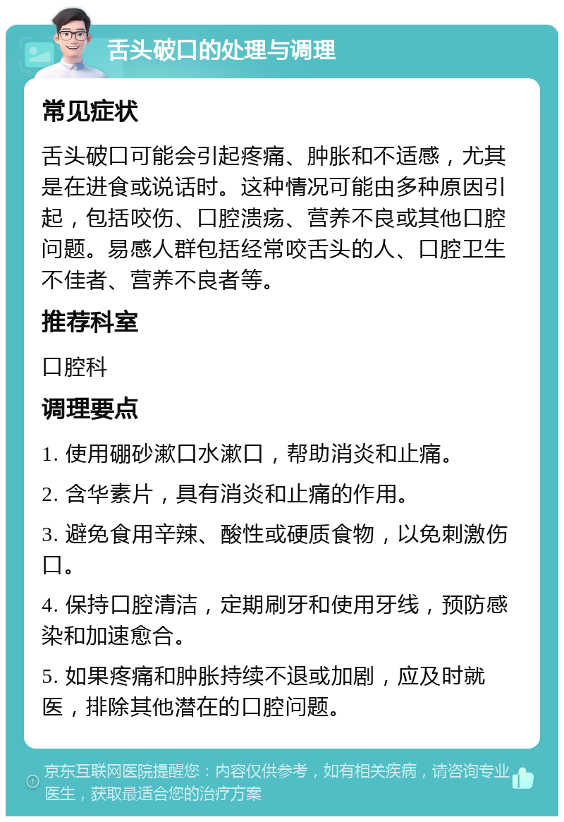 舌头破口的处理与调理 常见症状 舌头破口可能会引起疼痛、肿胀和不适感，尤其是在进食或说话时。这种情况可能由多种原因引起，包括咬伤、口腔溃疡、营养不良或其他口腔问题。易感人群包括经常咬舌头的人、口腔卫生不佳者、营养不良者等。 推荐科室 口腔科 调理要点 1. 使用硼砂漱口水漱口，帮助消炎和止痛。 2. 含华素片，具有消炎和止痛的作用。 3. 避免食用辛辣、酸性或硬质食物，以免刺激伤口。 4. 保持口腔清洁，定期刷牙和使用牙线，预防感染和加速愈合。 5. 如果疼痛和肿胀持续不退或加剧，应及时就医，排除其他潜在的口腔问题。