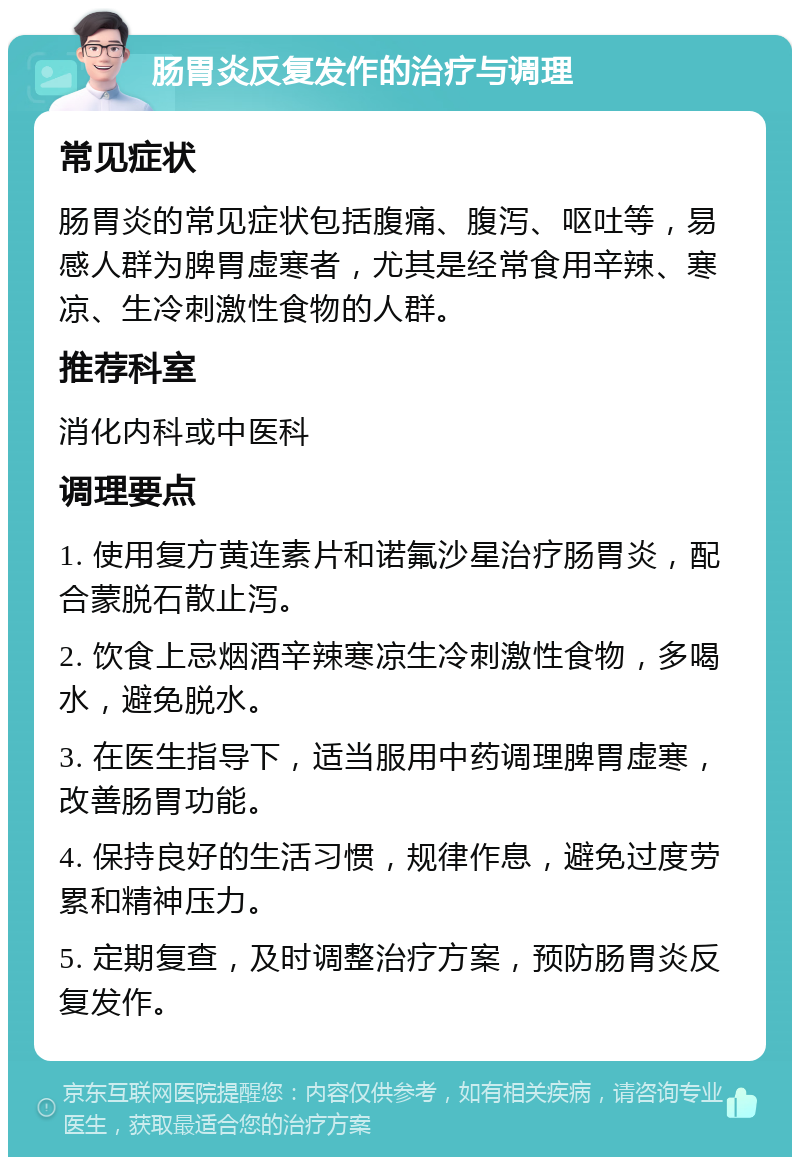 肠胃炎反复发作的治疗与调理 常见症状 肠胃炎的常见症状包括腹痛、腹泻、呕吐等，易感人群为脾胃虚寒者，尤其是经常食用辛辣、寒凉、生冷刺激性食物的人群。 推荐科室 消化内科或中医科 调理要点 1. 使用复方黄连素片和诺氟沙星治疗肠胃炎，配合蒙脱石散止泻。 2. 饮食上忌烟酒辛辣寒凉生冷刺激性食物，多喝水，避免脱水。 3. 在医生指导下，适当服用中药调理脾胃虚寒，改善肠胃功能。 4. 保持良好的生活习惯，规律作息，避免过度劳累和精神压力。 5. 定期复查，及时调整治疗方案，预防肠胃炎反复发作。