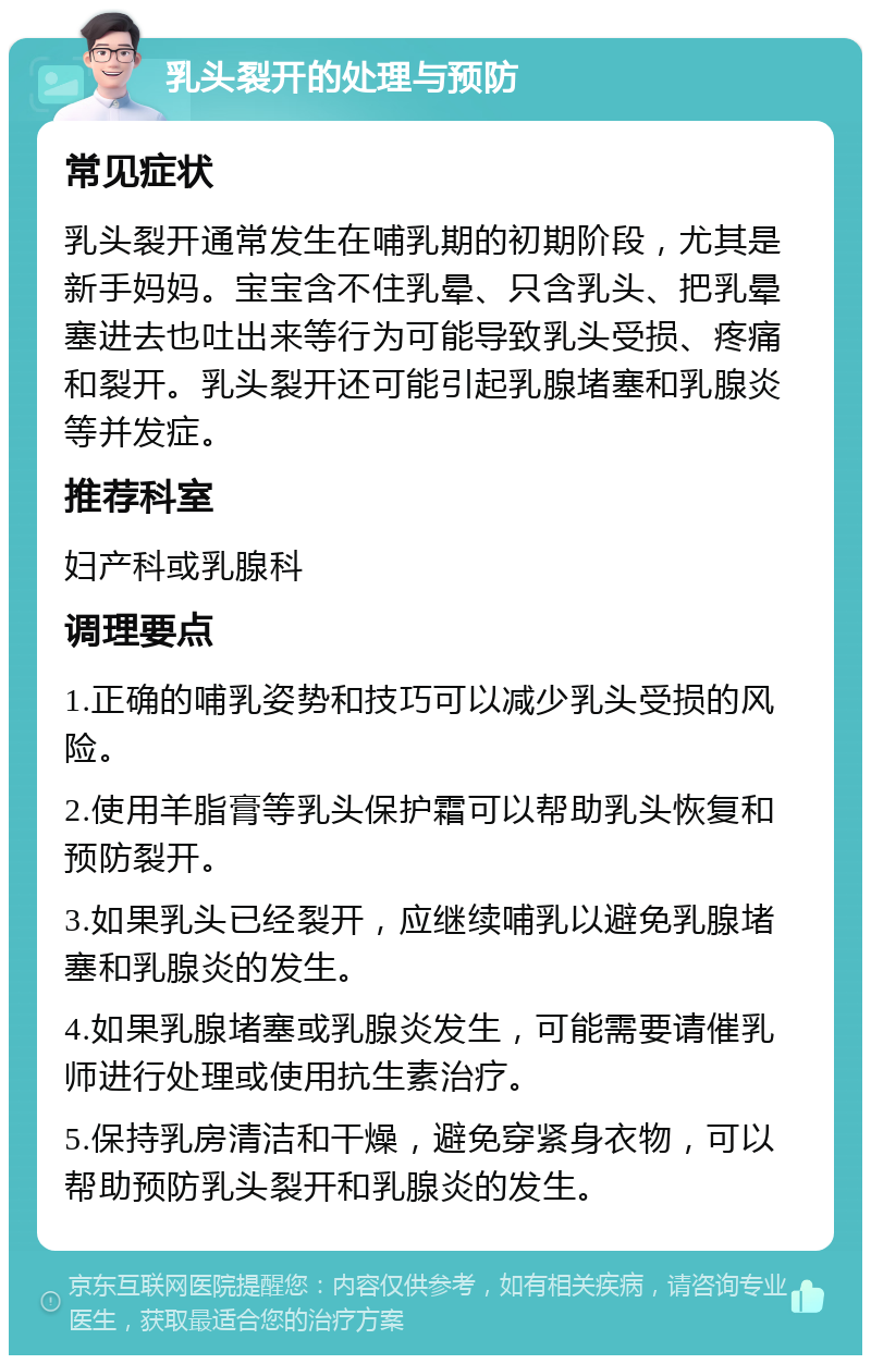 乳头裂开的处理与预防 常见症状 乳头裂开通常发生在哺乳期的初期阶段，尤其是新手妈妈。宝宝含不住乳晕、只含乳头、把乳晕塞进去也吐出来等行为可能导致乳头受损、疼痛和裂开。乳头裂开还可能引起乳腺堵塞和乳腺炎等并发症。 推荐科室 妇产科或乳腺科 调理要点 1.正确的哺乳姿势和技巧可以减少乳头受损的风险。 2.使用羊脂膏等乳头保护霜可以帮助乳头恢复和预防裂开。 3.如果乳头已经裂开，应继续哺乳以避免乳腺堵塞和乳腺炎的发生。 4.如果乳腺堵塞或乳腺炎发生，可能需要请催乳师进行处理或使用抗生素治疗。 5.保持乳房清洁和干燥，避免穿紧身衣物，可以帮助预防乳头裂开和乳腺炎的发生。