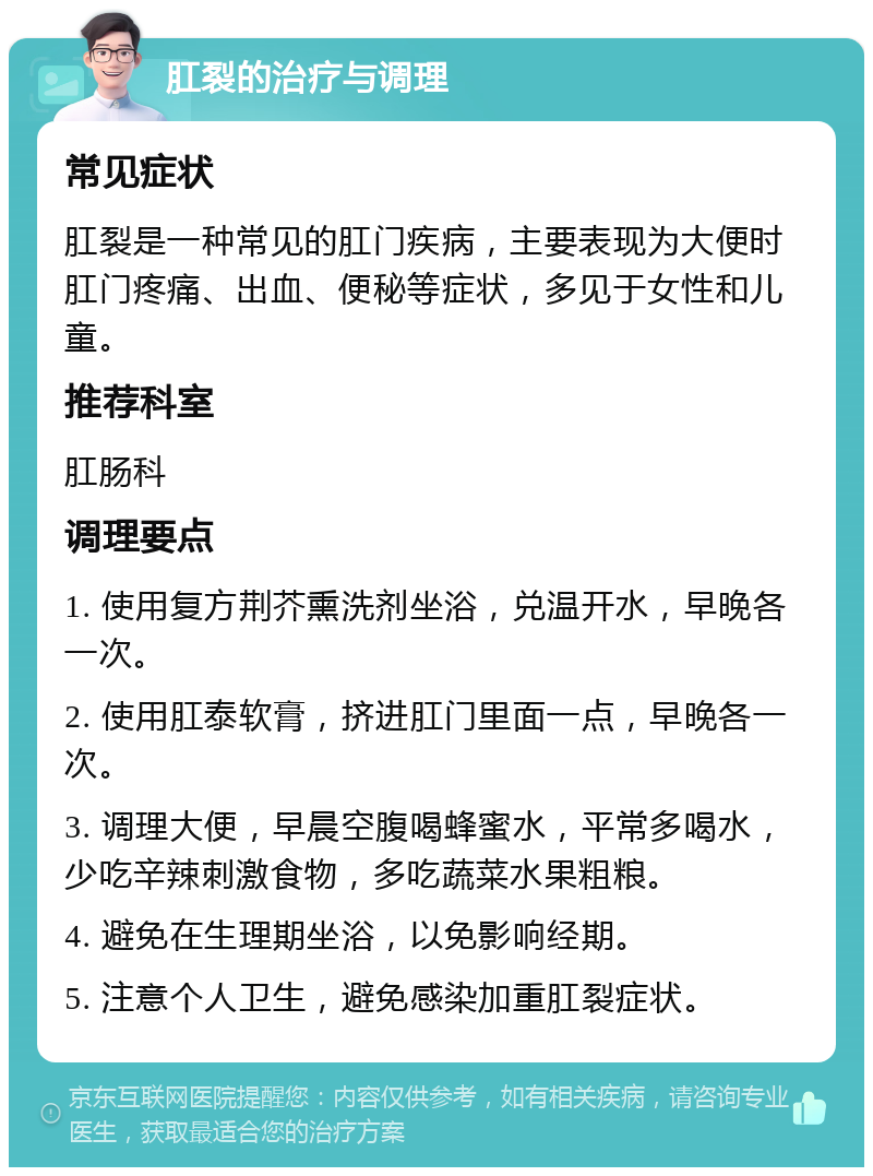 肛裂的治疗与调理 常见症状 肛裂是一种常见的肛门疾病，主要表现为大便时肛门疼痛、出血、便秘等症状，多见于女性和儿童。 推荐科室 肛肠科 调理要点 1. 使用复方荆芥熏洗剂坐浴，兑温开水，早晚各一次。 2. 使用肛泰软膏，挤进肛门里面一点，早晚各一次。 3. 调理大便，早晨空腹喝蜂蜜水，平常多喝水，少吃辛辣刺激食物，多吃蔬菜水果粗粮。 4. 避免在生理期坐浴，以免影响经期。 5. 注意个人卫生，避免感染加重肛裂症状。