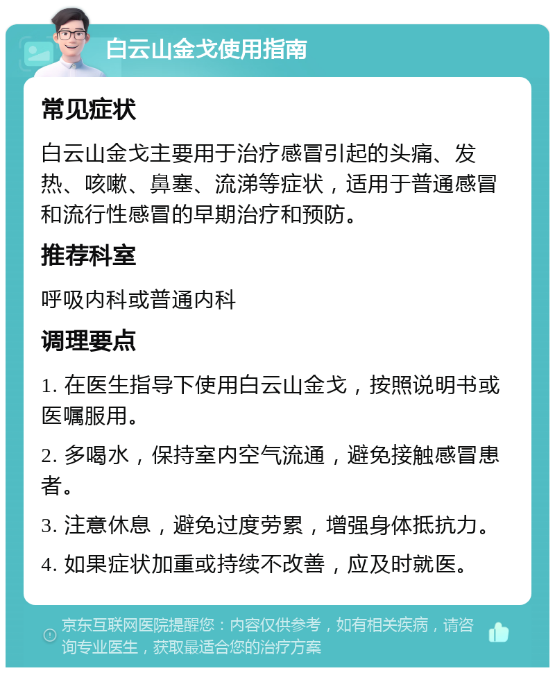 白云山金戈使用指南 常见症状 白云山金戈主要用于治疗感冒引起的头痛、发热、咳嗽、鼻塞、流涕等症状，适用于普通感冒和流行性感冒的早期治疗和预防。 推荐科室 呼吸内科或普通内科 调理要点 1. 在医生指导下使用白云山金戈，按照说明书或医嘱服用。 2. 多喝水，保持室内空气流通，避免接触感冒患者。 3. 注意休息，避免过度劳累，增强身体抵抗力。 4. 如果症状加重或持续不改善，应及时就医。