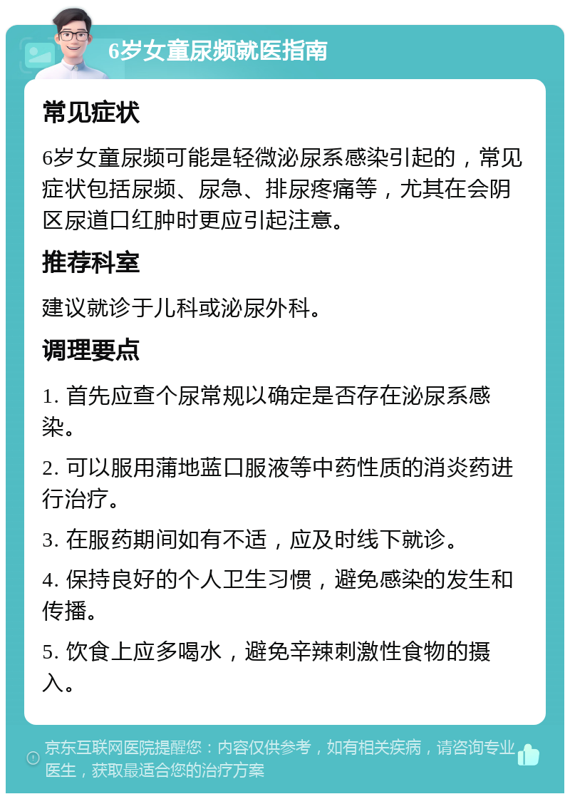 6岁女童尿频就医指南 常见症状 6岁女童尿频可能是轻微泌尿系感染引起的，常见症状包括尿频、尿急、排尿疼痛等，尤其在会阴区尿道口红肿时更应引起注意。 推荐科室 建议就诊于儿科或泌尿外科。 调理要点 1. 首先应查个尿常规以确定是否存在泌尿系感染。 2. 可以服用蒲地蓝口服液等中药性质的消炎药进行治疗。 3. 在服药期间如有不适，应及时线下就诊。 4. 保持良好的个人卫生习惯，避免感染的发生和传播。 5. 饮食上应多喝水，避免辛辣刺激性食物的摄入。