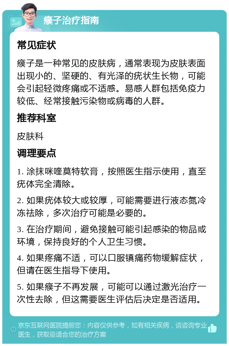 瘊子治疗指南 常见症状 瘊子是一种常见的皮肤病，通常表现为皮肤表面出现小的、坚硬的、有光泽的疣状生长物，可能会引起轻微疼痛或不适感。易感人群包括免疫力较低、经常接触污染物或病毒的人群。 推荐科室 皮肤科 调理要点 1. 涂抹咪喹莫特软膏，按照医生指示使用，直至疣体完全清除。 2. 如果疣体较大或较厚，可能需要进行液态氮冷冻祛除，多次治疗可能是必要的。 3. 在治疗期间，避免接触可能引起感染的物品或环境，保持良好的个人卫生习惯。 4. 如果疼痛不适，可以口服镇痛药物缓解症状，但请在医生指导下使用。 5. 如果瘊子不再发展，可能可以通过激光治疗一次性去除，但这需要医生评估后决定是否适用。