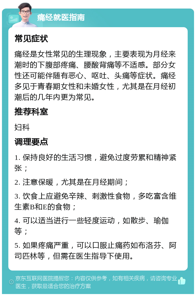 痛经就医指南 常见症状 痛经是女性常见的生理现象，主要表现为月经来潮时的下腹部疼痛、腰酸背痛等不适感。部分女性还可能伴随有恶心、呕吐、头痛等症状。痛经多见于青春期女性和未婚女性，尤其是在月经初潮后的几年内更为常见。 推荐科室 妇科 调理要点 1. 保持良好的生活习惯，避免过度劳累和精神紧张； 2. 注意保暖，尤其是在月经期间； 3. 饮食上应避免辛辣、刺激性食物，多吃富含维生素B和E的食物； 4. 可以适当进行一些轻度运动，如散步、瑜伽等； 5. 如果疼痛严重，可以口服止痛药如布洛芬、阿司匹林等，但需在医生指导下使用。