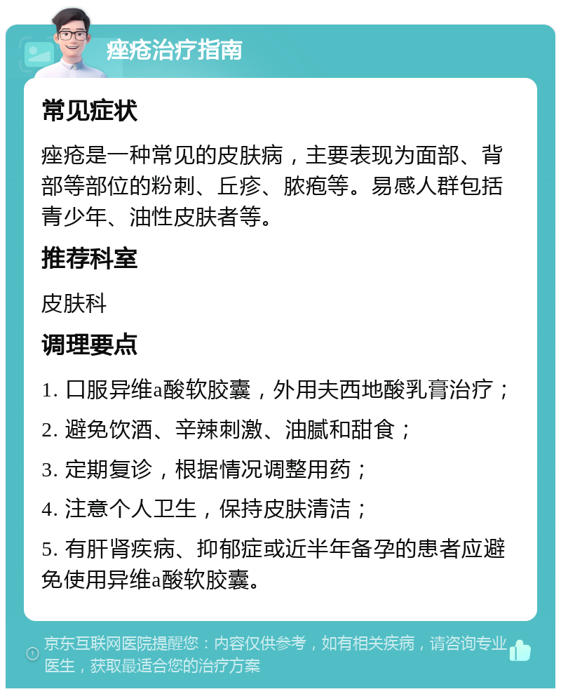 痤疮治疗指南 常见症状 痤疮是一种常见的皮肤病，主要表现为面部、背部等部位的粉刺、丘疹、脓疱等。易感人群包括青少年、油性皮肤者等。 推荐科室 皮肤科 调理要点 1. 口服异维a酸软胶囊，外用夫西地酸乳膏治疗； 2. 避免饮酒、辛辣刺激、油腻和甜食； 3. 定期复诊，根据情况调整用药； 4. 注意个人卫生，保持皮肤清洁； 5. 有肝肾疾病、抑郁症或近半年备孕的患者应避免使用异维a酸软胶囊。