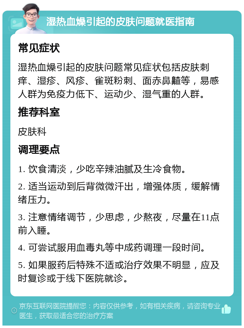 湿热血燥引起的皮肤问题就医指南 常见症状 湿热血燥引起的皮肤问题常见症状包括皮肤刺痒、湿疹、风疹、雀斑粉刺、面赤鼻齄等，易感人群为免疫力低下、运动少、湿气重的人群。 推荐科室 皮肤科 调理要点 1. 饮食清淡，少吃辛辣油腻及生冷食物。 2. 适当运动到后背微微汗出，增强体质，缓解情绪压力。 3. 注意情绪调节，少思虑，少熬夜，尽量在11点前入睡。 4. 可尝试服用血毒丸等中成药调理一段时间。 5. 如果服药后特殊不适或治疗效果不明显，应及时复诊或于线下医院就诊。