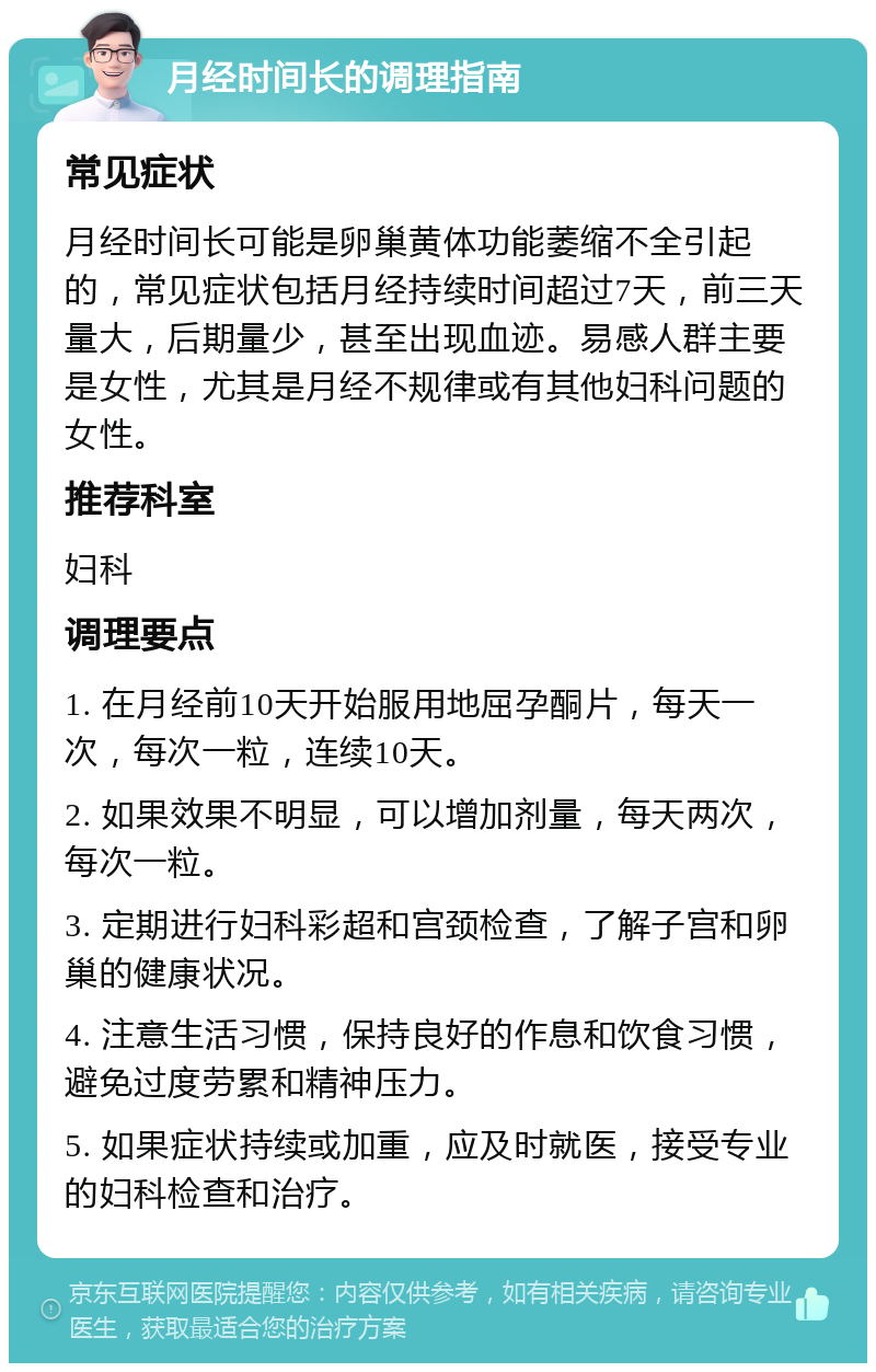 月经时间长的调理指南 常见症状 月经时间长可能是卵巢黄体功能萎缩不全引起的，常见症状包括月经持续时间超过7天，前三天量大，后期量少，甚至出现血迹。易感人群主要是女性，尤其是月经不规律或有其他妇科问题的女性。 推荐科室 妇科 调理要点 1. 在月经前10天开始服用地屈孕酮片，每天一次，每次一粒，连续10天。 2. 如果效果不明显，可以增加剂量，每天两次，每次一粒。 3. 定期进行妇科彩超和宫颈检查，了解子宫和卵巢的健康状况。 4. 注意生活习惯，保持良好的作息和饮食习惯，避免过度劳累和精神压力。 5. 如果症状持续或加重，应及时就医，接受专业的妇科检查和治疗。