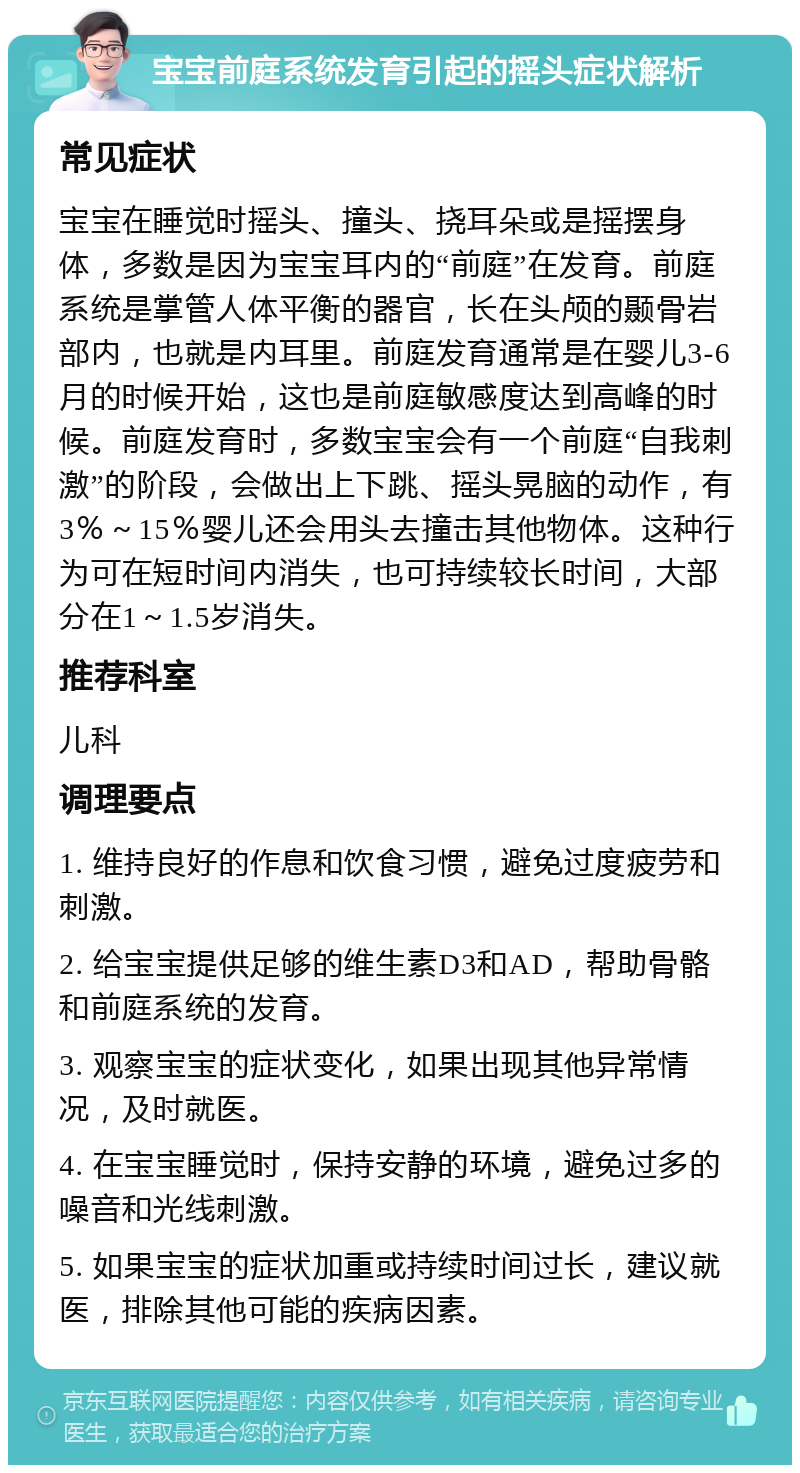 宝宝前庭系统发育引起的摇头症状解析 常见症状 宝宝在睡觉时摇头、撞头、挠耳朵或是摇摆身体，多数是因为宝宝耳内的“前庭”在发育。前庭系统是掌管人体平衡的器官，长在头颅的颞骨岩部内，也就是内耳里。前庭发育通常是在婴儿3-6月的时候开始，这也是前庭敏感度达到高峰的时候。前庭发育时，多数宝宝会有一个前庭“自我刺激”的阶段，会做出上下跳、摇头晃脑的动作，有3％～15％婴儿还会用头去撞击其他物体。这种行为可在短时间内消失，也可持续较长时间，大部分在1～1.5岁消失。 推荐科室 儿科 调理要点 1. 维持良好的作息和饮食习惯，避免过度疲劳和刺激。 2. 给宝宝提供足够的维生素D3和AD，帮助骨骼和前庭系统的发育。 3. 观察宝宝的症状变化，如果出现其他异常情况，及时就医。 4. 在宝宝睡觉时，保持安静的环境，避免过多的噪音和光线刺激。 5. 如果宝宝的症状加重或持续时间过长，建议就医，排除其他可能的疾病因素。