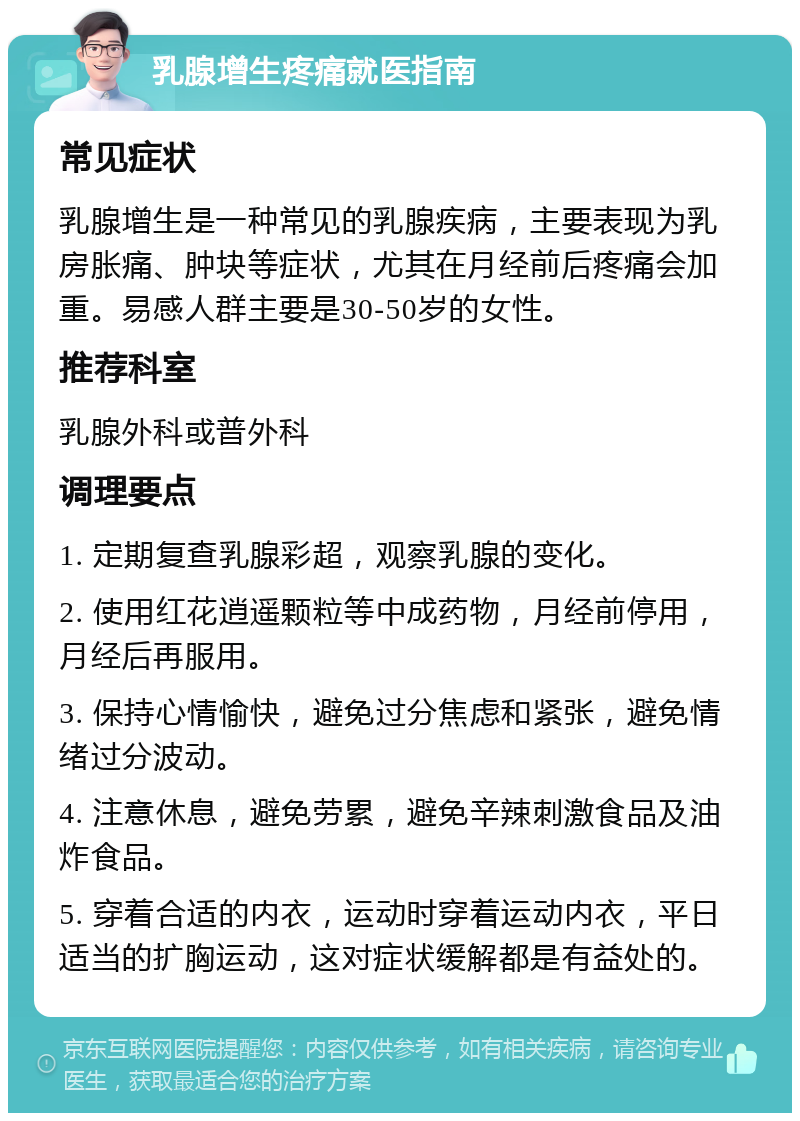 乳腺增生疼痛就医指南 常见症状 乳腺增生是一种常见的乳腺疾病，主要表现为乳房胀痛、肿块等症状，尤其在月经前后疼痛会加重。易感人群主要是30-50岁的女性。 推荐科室 乳腺外科或普外科 调理要点 1. 定期复查乳腺彩超，观察乳腺的变化。 2. 使用红花逍遥颗粒等中成药物，月经前停用，月经后再服用。 3. 保持心情愉快，避免过分焦虑和紧张，避免情绪过分波动。 4. 注意休息，避免劳累，避免辛辣刺激食品及油炸食品。 5. 穿着合适的内衣，运动时穿着运动内衣，平日适当的扩胸运动，这对症状缓解都是有益处的。