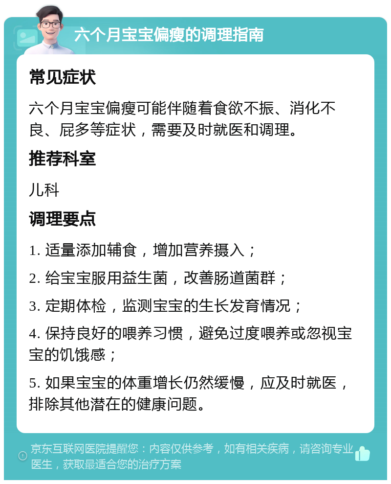 六个月宝宝偏瘦的调理指南 常见症状 六个月宝宝偏瘦可能伴随着食欲不振、消化不良、屁多等症状，需要及时就医和调理。 推荐科室 儿科 调理要点 1. 适量添加辅食，增加营养摄入； 2. 给宝宝服用益生菌，改善肠道菌群； 3. 定期体检，监测宝宝的生长发育情况； 4. 保持良好的喂养习惯，避免过度喂养或忽视宝宝的饥饿感； 5. 如果宝宝的体重增长仍然缓慢，应及时就医，排除其他潜在的健康问题。