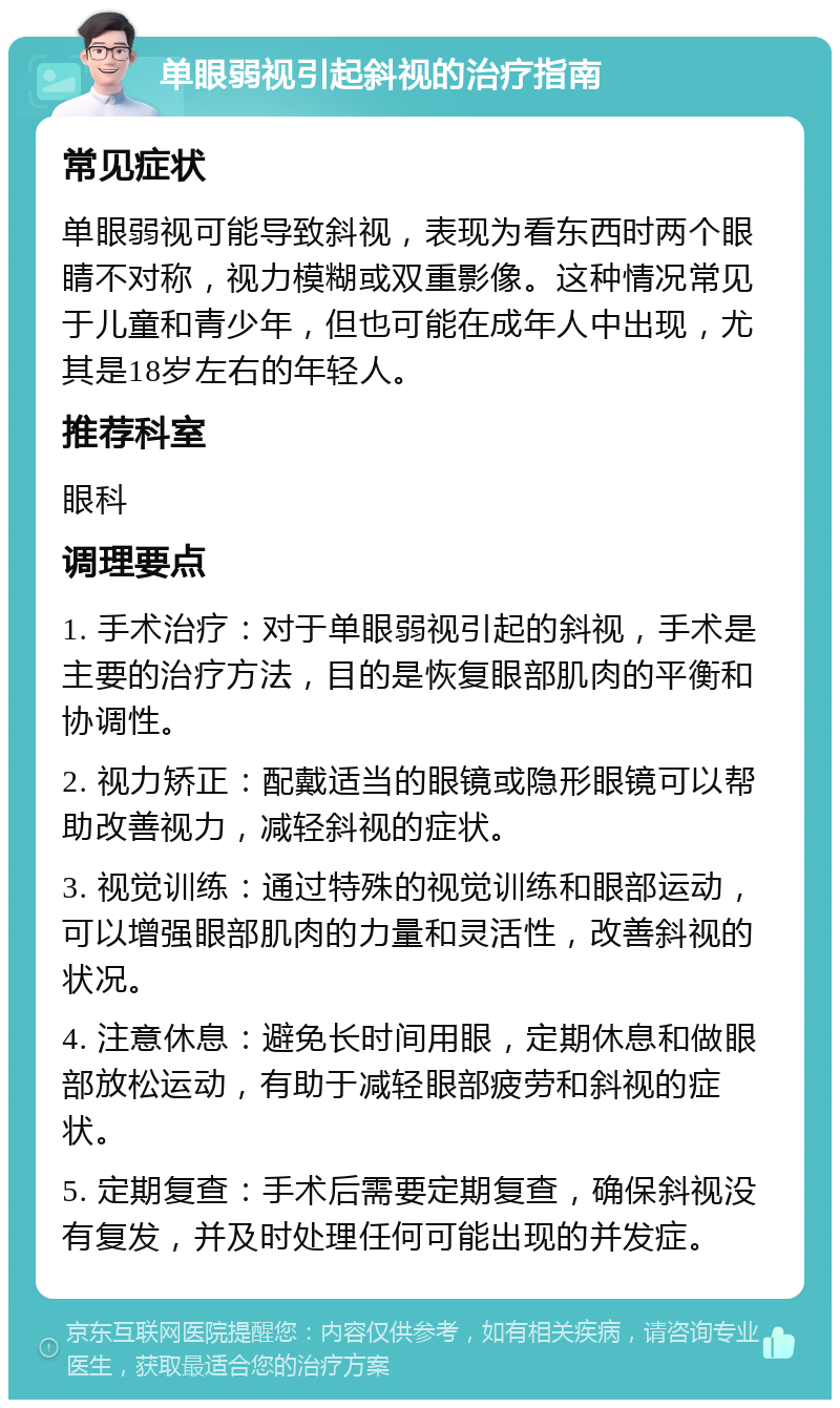 单眼弱视引起斜视的治疗指南 常见症状 单眼弱视可能导致斜视，表现为看东西时两个眼睛不对称，视力模糊或双重影像。这种情况常见于儿童和青少年，但也可能在成年人中出现，尤其是18岁左右的年轻人。 推荐科室 眼科 调理要点 1. 手术治疗：对于单眼弱视引起的斜视，手术是主要的治疗方法，目的是恢复眼部肌肉的平衡和协调性。 2. 视力矫正：配戴适当的眼镜或隐形眼镜可以帮助改善视力，减轻斜视的症状。 3. 视觉训练：通过特殊的视觉训练和眼部运动，可以增强眼部肌肉的力量和灵活性，改善斜视的状况。 4. 注意休息：避免长时间用眼，定期休息和做眼部放松运动，有助于减轻眼部疲劳和斜视的症状。 5. 定期复查：手术后需要定期复查，确保斜视没有复发，并及时处理任何可能出现的并发症。