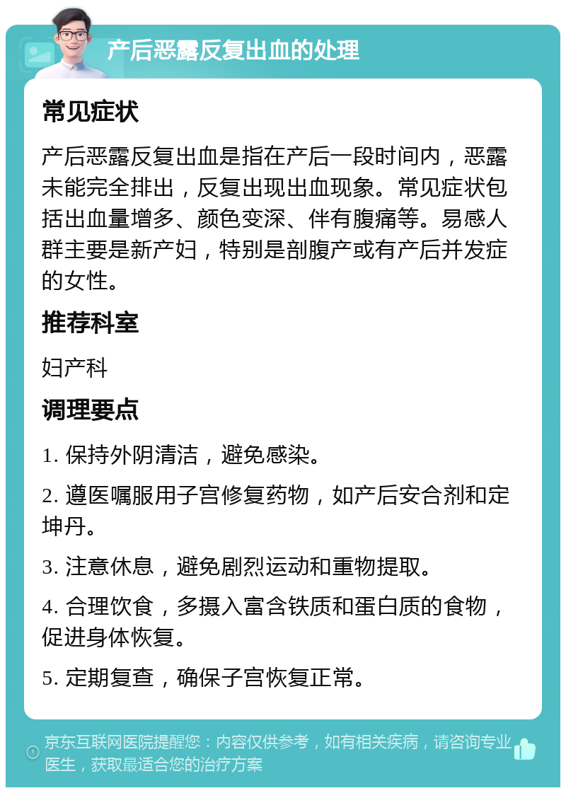 产后恶露反复出血的处理 常见症状 产后恶露反复出血是指在产后一段时间内，恶露未能完全排出，反复出现出血现象。常见症状包括出血量增多、颜色变深、伴有腹痛等。易感人群主要是新产妇，特别是剖腹产或有产后并发症的女性。 推荐科室 妇产科 调理要点 1. 保持外阴清洁，避免感染。 2. 遵医嘱服用子宫修复药物，如产后安合剂和定坤丹。 3. 注意休息，避免剧烈运动和重物提取。 4. 合理饮食，多摄入富含铁质和蛋白质的食物，促进身体恢复。 5. 定期复查，确保子宫恢复正常。