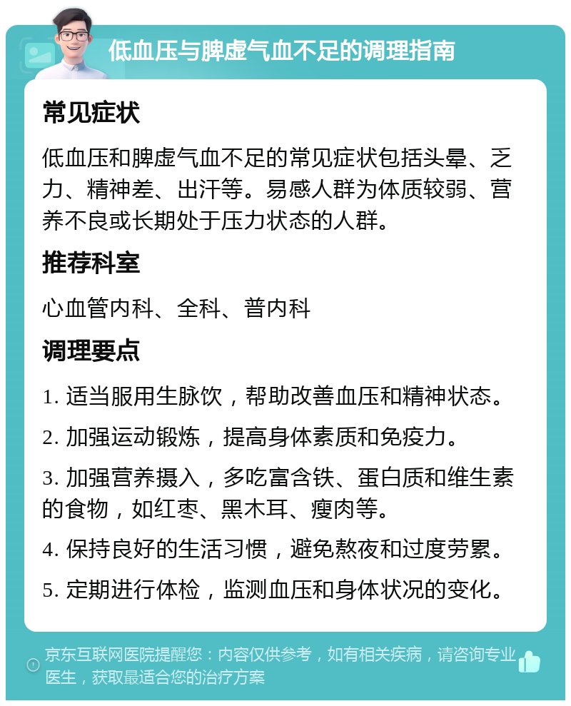 低血压与脾虚气血不足的调理指南 常见症状 低血压和脾虚气血不足的常见症状包括头晕、乏力、精神差、出汗等。易感人群为体质较弱、营养不良或长期处于压力状态的人群。 推荐科室 心血管内科、全科、普内科 调理要点 1. 适当服用生脉饮，帮助改善血压和精神状态。 2. 加强运动锻炼，提高身体素质和免疫力。 3. 加强营养摄入，多吃富含铁、蛋白质和维生素的食物，如红枣、黑木耳、瘦肉等。 4. 保持良好的生活习惯，避免熬夜和过度劳累。 5. 定期进行体检，监测血压和身体状况的变化。