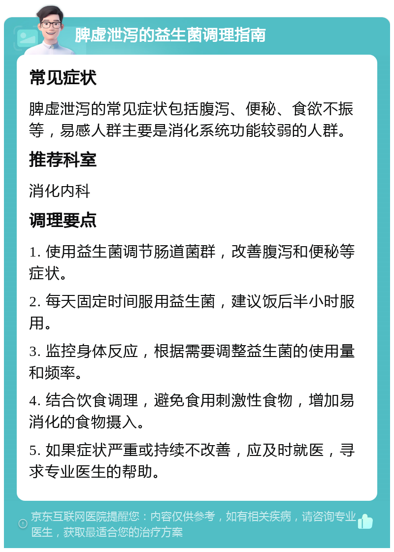 脾虚泄泻的益生菌调理指南 常见症状 脾虚泄泻的常见症状包括腹泻、便秘、食欲不振等，易感人群主要是消化系统功能较弱的人群。 推荐科室 消化内科 调理要点 1. 使用益生菌调节肠道菌群，改善腹泻和便秘等症状。 2. 每天固定时间服用益生菌，建议饭后半小时服用。 3. 监控身体反应，根据需要调整益生菌的使用量和频率。 4. 结合饮食调理，避免食用刺激性食物，增加易消化的食物摄入。 5. 如果症状严重或持续不改善，应及时就医，寻求专业医生的帮助。